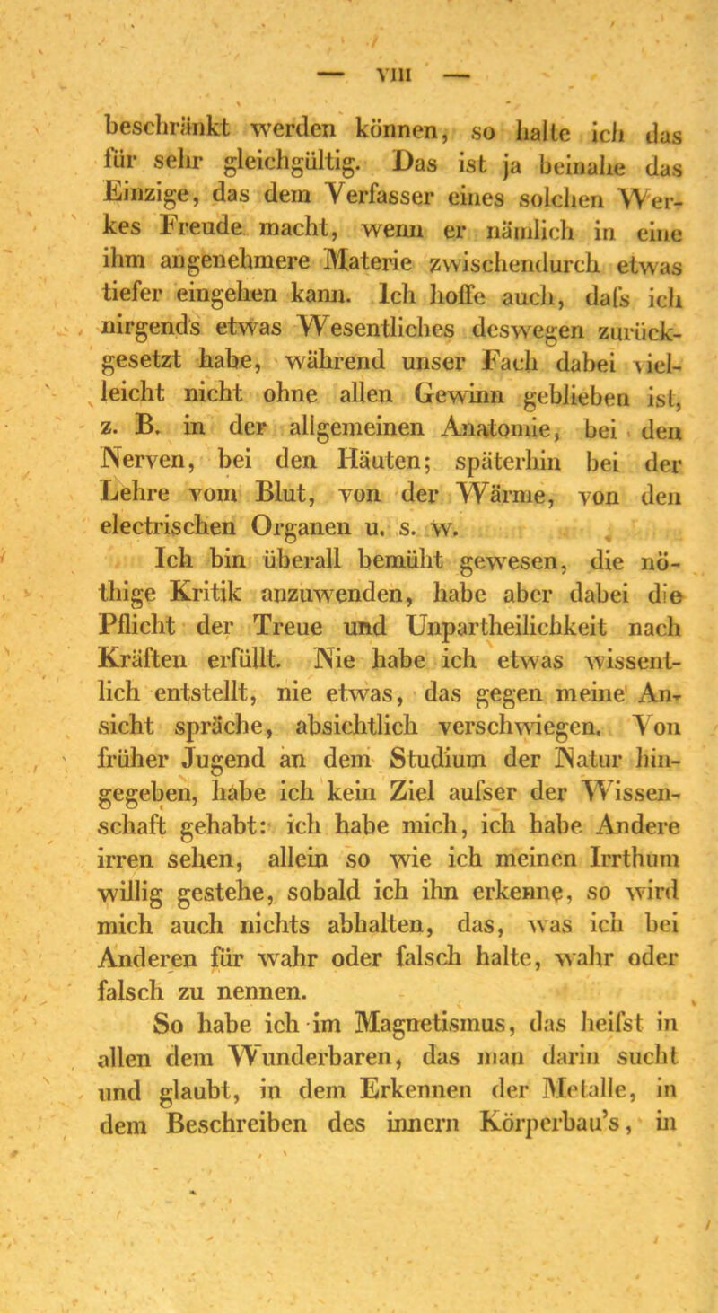 beschränkt werden können, so halte ich das für sehr gleichgültig. Das ist ja beinahe das Einzige, das dem Verfasser eines solchen Wer- kes Freude macht, wenn er nämlich in eine ihm angenehmere Materie zwischendurch etwas tiefer eingehen kann. Ich hoffe auch, dafs ich nirgends etwas Wesentliches deswegen zurück- gesetzt habe, während unser Fach dabei viel- leicht nicht ohne allen Gewinn geblieben ist, z. B. in der allgemeinen Anatomie, bei den Nerven, bei den Häuten; späterhin bei der Lehre vom Blut, von der Wärme, von den electrischen Organen u. s. w. Ich bin überall bemüht gewesen, die nö- thige Kritik anzuwenden, habe aber dabei die Pflicht der Treue und Unpartheilichkeit nach Kräften erfüllt. Nie habe ich etwas wissent- lich entstellt, nie etwras, das gegen meine An- sicht spräche, absichtlich verschwiegen. Von früher Jugend an dem Studium der Natur hin- gegeben, habe ich kein Ziel aufser der Wissen- schaft gehabt: ich habe mich, ich habe Andere irren sehen, allein so wie ich meinen Irrthum willig gestehe, sobald ich ihn erkenne, so wird mich auch nichts abhalten, das, was ich bei Anderen für wahr oder falsch halte, wahr oder falsch zu nennen. So habe ich im Magnetismus, das heifst in allen dem Wunderbaren, das man darin sucht und glaubt, in dem Erkennen der Metalle, in dem Beschreiben des innern Körperbau’s, in /