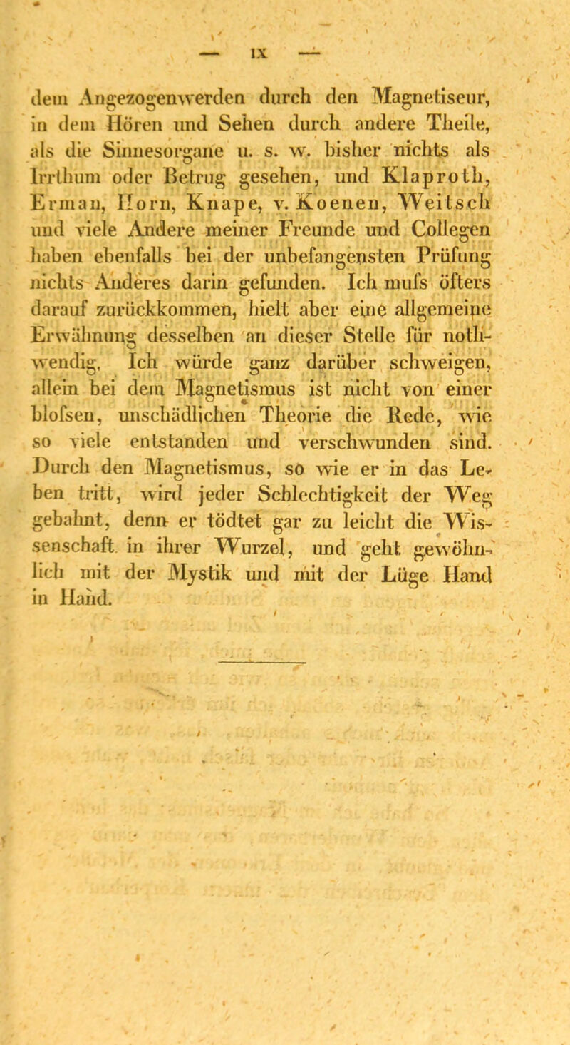 dem Angezogenwerden durch den Magnetiseur, in dem Hören und Sehen durch andere Theile, als die Sinnesorgane u. s. w. bisher nichts als Irrthum oder Betrug gesehen, und Klaproth, Erman, Horn, Knape, v. Koenen, Weit s.ch und viele Andere meiner Freunde und Collegen haben ebenfalls bei der unbefangensten Prüfung nichts Anderes darin gefunden. Ich mufs öfters darauf zurückkommen, hielt aber eine allgemeipe Erwähnung desselben an dieser Stelle für noth- wendig, Ich würde ganz darüber schweigen, allein bei dem Magnetismus ist nicht von einer blofsen, unschädlichen Theorie die Rede, wie so viele entstanden und verschwunden sind. Durch den Magnetismus, so wde er in das Le- ben tritt, wird jeder Schlechtigkeit der Weg- gebahnt, denn er tödtet gar zu leicht die Wis- senschaft in ihrer Wurzel, und geht gewöhn- lich mit der Mystik und mit der Lüge Hand in Hand.