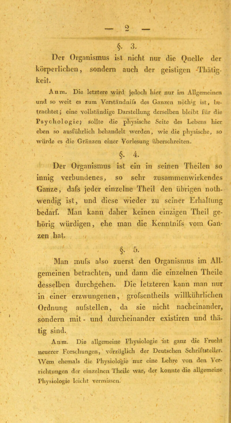 ■ o §. 3. Der Organismus ist nicht nur die Quelle der körperlichen, sondern auch der geistigen -Thätig- keit. Anm. Die letztere wird jedoch hier nur im Allgemeinen und so weit es zum Verständnifs des Ganzen nöth'g ist, be- trachtet; eine vollständige Darstellung derselben bleibt für die Psychologie; sollte die physische Seite des Lebens hier eben so ausführlich behandelt werden, wie die physische, so würde cs die Gränzen einer Vorlesung überschreiten. §. 4. Der Organismus ist ein in seinen Theilen so innig verbundenes, so sehr zusammenwirkendes Ganze, dafs jeder einzelne Theil den übrigen noth- wendig ist, und diese wieder zu seiner Erhaltung bedarf. Man kann daher keinen einzigen Theil ge- hörig würdigen, ehe man die Kenntnifs vom Gan- zen hat. / f 5. Man rnufs also zuerst den Organismus im All- gemeinen betrachten, und dann die einzelnen Theile desselben durchgehen. Die letzteren kann man nur in einer erzwungenen, grofscntheils willkührlichcn Ordnung aufstellcn, da sie nicht nacheinander, sondern mit- und durcheinander existiren und thii- lig sind. Anm. Die allgemeine Physiologie ist ganz die Frucht neuerer Forschungen, vorzüglich der Deutschen Schriftsteller. Wem ehemals die Physiologie nur eine Lehre von den Ver- richtungen der einzelnen Theile war, der konnte die allgemeine Physiologie leicht vermissen. /