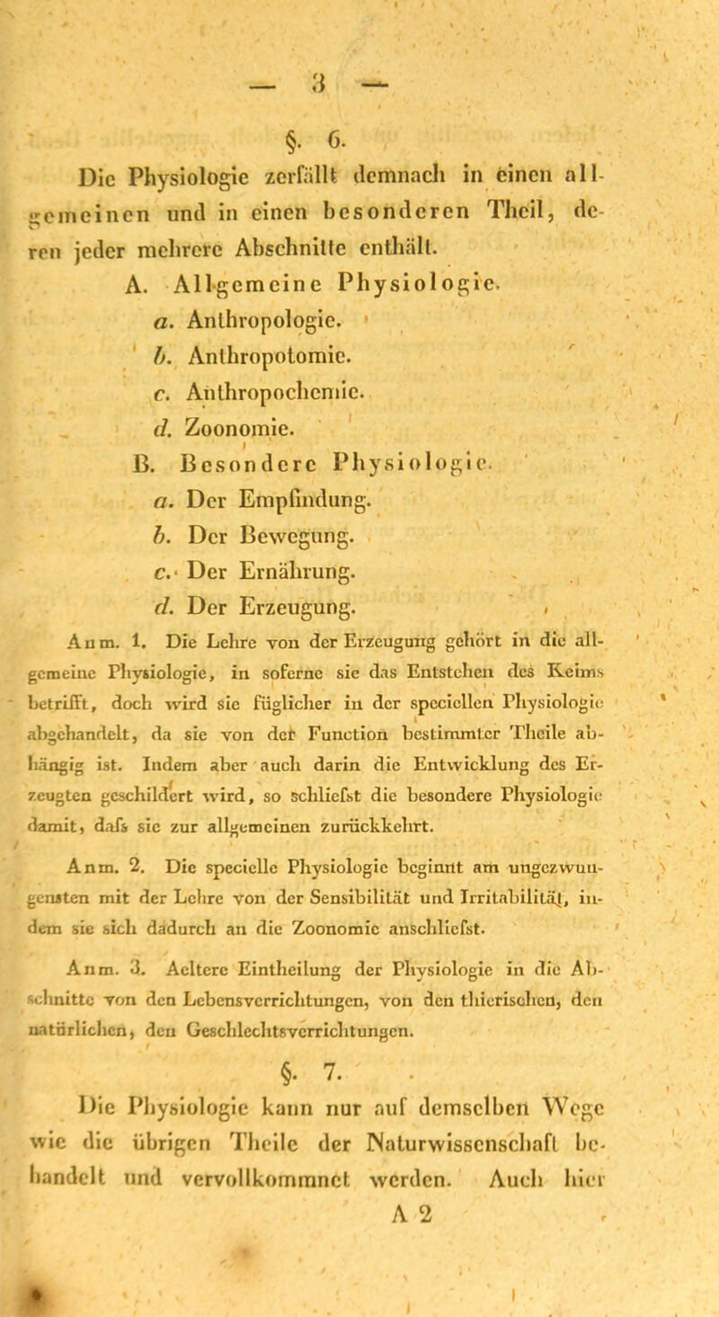 §• 6. Die Physiologie zerfällt demnach in einen all- gemeinen und in einen besonderen Thcil, de- ren jeder mehrere Abschnitte enthält. A. Allgemeine Physiologie. a. Anthropologie. b. Anlhropotomie. c. Anthropochcmic. d. Zoonomie. I B. Besondere Physiologie. a. Der Empfindung. b. Der Bewegung. c. ‘ Der Ernährung. d. Der Erzeugung. < Aum. 1. Die Lehre von der Erzeugung gehört in die alt- gemeine Physiologie, in soferne sie das Entstehen des Keims betrifft, doch wird sie füglicher in der spccicllen Physiologie abgchandelt, da sie von der Function bestimmter Thcile ab- hängig ist. Indem aber auch darin die Entwicklung des Er- zeugten geschildert wird, so schliefst die besondere Physiologie damit, dafs sie zur allgemeinen zuriiekkehrt. Anm. 2. Die specielle Physiologie beginnt am ungezwun- gensten mit der Lehre von der Sensibilität und Irritabilität, in- dem sie sich dadurch an die Zoonomie anschliefst. Anm. 3. Acitcre Eintheilung der Physiologie in die Ab- schnitte von den Lcbcnsvcrrichtungcn, von den thierischcn, den natürlichen, den Geschlcchtsvcrrichtungcn. §• 7. . Die Physiologie kann nur auf demselben Wege wie die übrigen Theilc der Naturwissenschaft be- handelt und vervollkommnet werden. Auch hier A 2 i