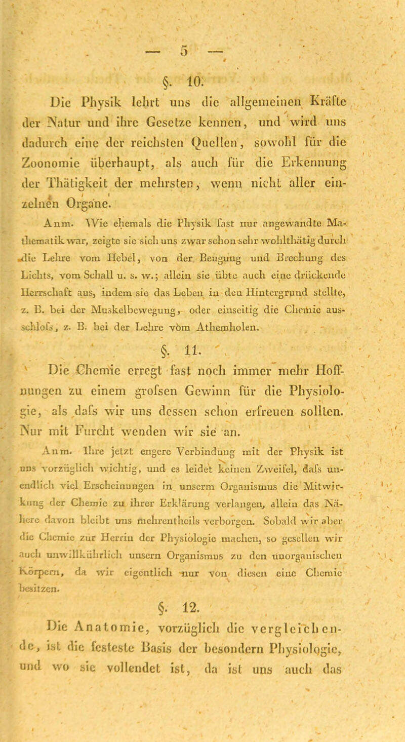 Die Physik lehrt uns die allgemeinen Kräfte der Natur und ihre Gesetze kennen, und wird uns dadurch eine der reichsten Quellen, sowohl für die Zoonomie überhaupt, als auch für die Erkennung der Thätigkeit der mehrsten, wenn nicht aller ein- zelnen Organe. Aum. Wie ehemals die Physik fast nur angewandte Ma- thematik war, zeigte sie sich uns zwar schon sehr wohllhntig durch »die Lehre vom Hebel, von der Beugung und Brechung des Lichts, vom Schall u. s. w.; allein sie übte auch eine drückende Herrschaft aus, indem sie das Leben in den Hintergrund stellte, z. B. bei der Muskelbewegung, oder einseitig die Cheiüie aus- schlofs, z. B. bei der Lehre vom Athemholen. . ‘ . §• 11. - Die Chemie erregt fast noch immer mehr Hoff- nungen zu einem gvofsen Gewinn für die Physiolo- gie, als dafs wir uns dessen schon erfreuen sollten. Nur mit Furcht wenden wir sie an. Anm. Ihre jetzt engere Verbindung mit der Physik ist uns vorzüglich wichtig, und es leidet keinen Zweifel, dafs un- endlich viel Erscheinungen in unserm Organismus die Mitwir- kung der Chemie zu ihrer Erklärung verlangen, allein das Nä- here davon bleibt uns mehrenthcils verborgen. Sobald wir aber die Chemie zur Herrin der Physiologie machen, so gesellen wir auch umviükülirlicli unsern Organismus zu den unorganischen Körpern, da wir eigentlich -nur von diesen eine Chemie besitzen. §. 12. Die A n a t omic, vorzüglich die vergleichen- de, ist die festeste Basis der besondern Physiologie, und wo sie vollendet ist, da ist uns auch das