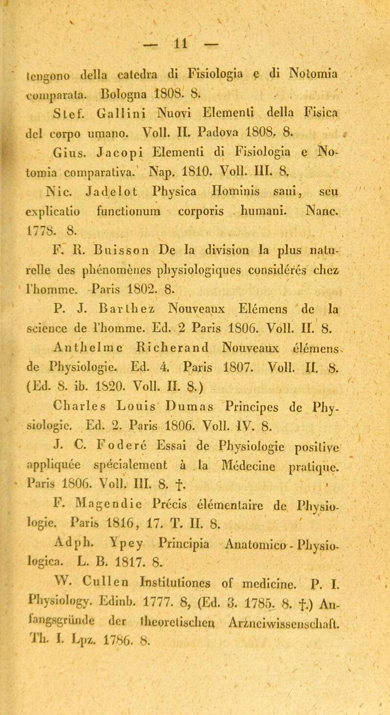 \ lengono tlella catcdra di Fisiologia c di Notomia compnrala. Bologna 1808. 8. Sief. Gallini Nuovi Elcmenli della Fisica dcl eorpo umano. Voll. II. Padova 1808. 8. Gius. Jacopi Elemenli di Fisiologia e No- tomia coniparaliva. Nap. 1810. Voll. III. 8. Nie. Jadelot Physica Hominis sani, seu cxplicatio functionum corporis humani. Nanc. 1778. 8. F. R. Buisson De la division la plus natu- relle des phenomencs pbysiologiques considcres chcz rhomme. Paris 1802. 8. P. J. Barth ex Nouveaux Elemens de la Science de l’homme. Ed. 2 Paris 1S06. Voll. II. 8. Anthelme Richerand Nouveaux elemens- de Physiologie. Ed. 4. Paris 1807. Voll. II. 8. (Ed. 8. ib. 1820. Voll. II. 8.) Charles Louis Dumas Principes de Phy- siologie. Ed. 2. Paris 1806. Voll. IV. 8. J. C. Födere Essai de Physiologie positive appliquee specialement ä la Medecine pralique. Paris 1806. Voll. III. 8. f. F. Magen die Precis elemcnlairc de Physio- logie. Paris 1816, 17. T. II. 8. Adph. Vpey Principia Analomico - Physio- logica. L. B. 1817. 8. W. Cullen Instilulioncs of mcdicine. P. I. Physiology. Edinb. 1777. 8, (Ed. 3. 1785. 8. f.) An- fangsgriinde der theoretischen Arznciwisscnschafl. Th. I. Lpz. 1786. 8.