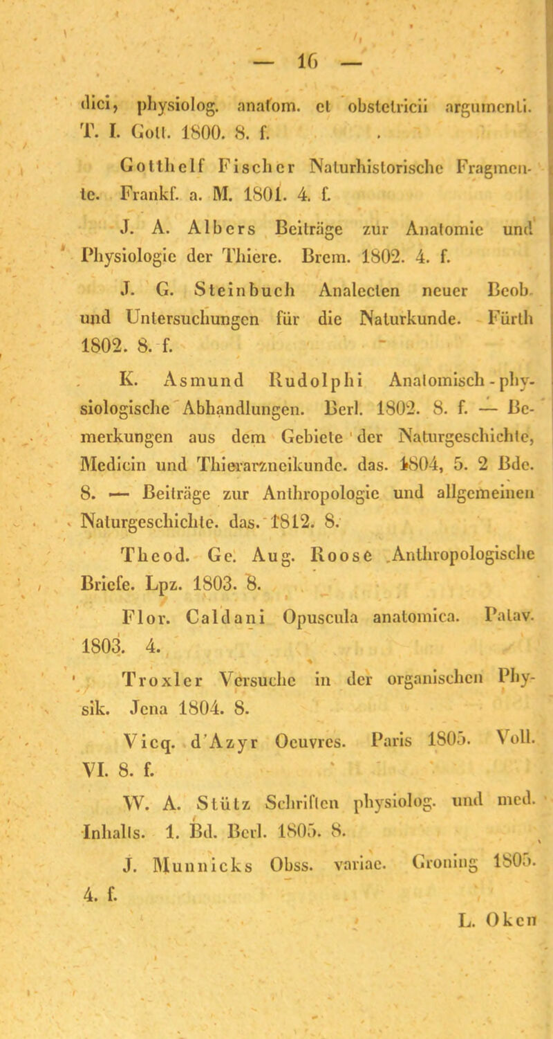 dici, physiolog. anafom. el obstclricii arguincnti. T. I. Gott. 1800. 8. f. Gotthelf Fischer Naturhistorischc Fragmen- te. Frankf. a. M. 1801. 4. f. J. A. Albers Beiträge zur Anatomie um! Physiologie der Thiere. Brcm. 1802. 4. f. J. G. Stein buch Analeclen neuer Bcob und Untersuchungen für die Naturkunde. Fürth 1802. 8. f. K. Asmund Rudolphi Anatomisch - phy- siologische Abhandlungen. Berl. 1802. 8. f. — Be- merkungen aus dem Gebiete ' der Naturgeschichte, Medicin und Thierarzneikunde, das. 4804, 5. 2 Bdc. 8. — Beiträge zur Anthropologie und allgemeinen * Naturgeschichte, das. 1812. 8. Thcod. Ge. Aug. Roose .Anthropologische Briefe. Lpz. 1803. 8. Flor. Caldani Opuscula anatomica. Palav. 1803. 4. > * Troxler Versuche in der organischen Phy- sik. Jena 1804. 8. Vicq. d’Azyr Oeuvres. Paris 1805. Voll. VI. 8. f. W. A. Stütz Schriften physiolog. und med. Inhalts. 1. Bd. Berl. 1805. 8. \ J. Munnicks Obss. variae. Groniug ISO;». i V