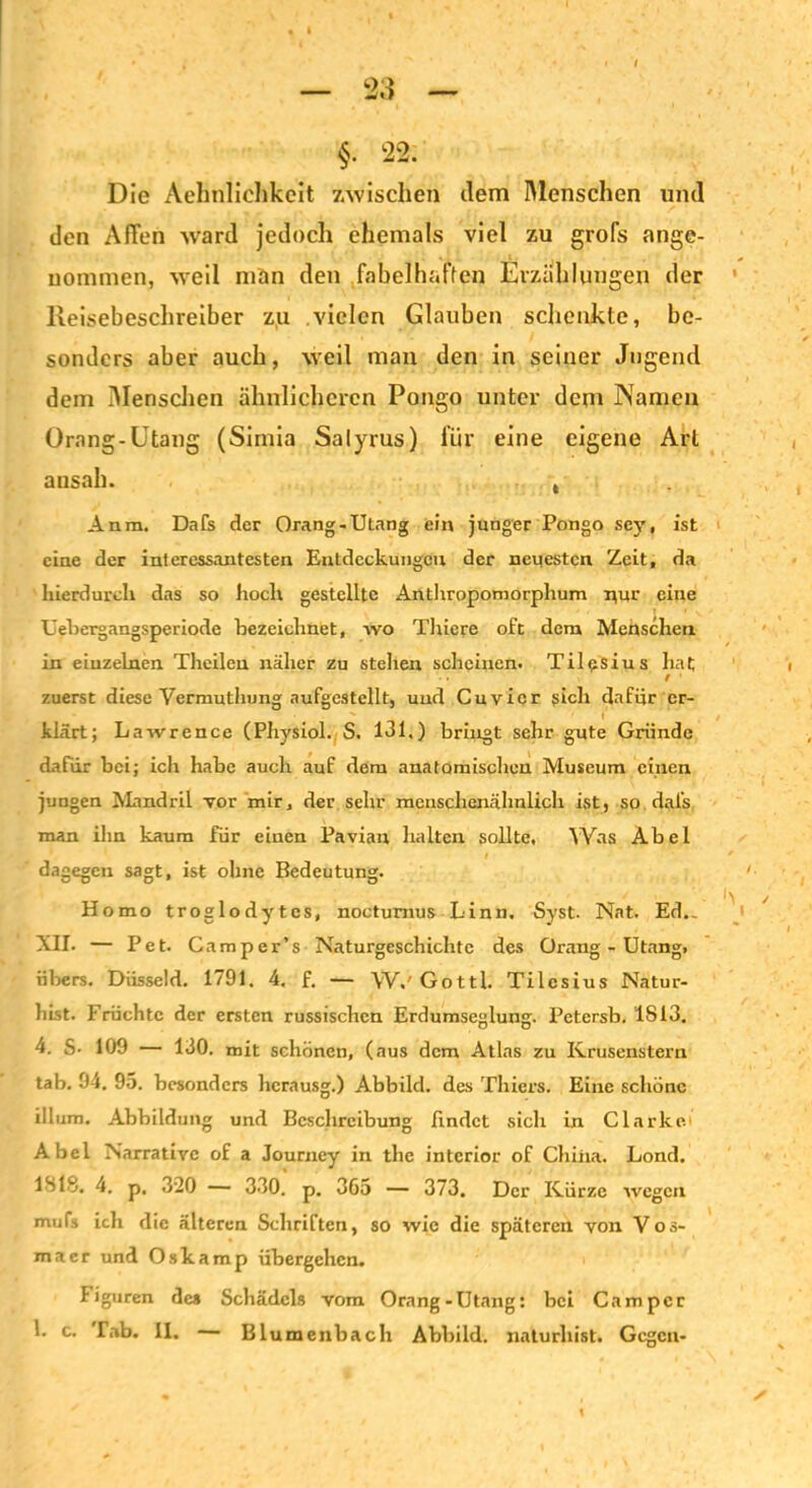 §. 22. Die Aehnlichkeit zwischen dem Menschen und den Affen ward jedoch ehemals viel zu grofs ange- nommen, weil man den fabelhaffen Erzählungen der Reisebeschreiber zu vielen Glauben schenkte, be- sonders aber auch, weil man den in seiner Jugend dem Menschen ähnlicheren Pongo unter dem Namen Orang-Utang (Simia Salyrus) liir eine eigene Art ansah. , Anm. Dafs der Orang-Utang ein junger Pongo scy, ist eine der interessantesten Entdeckungen der neuesten Zeit, da hierdurch das so hoch gestellte Anthropomorphum nur eine Uebergangsperiode bezeichnet, wo Thiere oft dem Menschen in einzelnen Theilen näher zu stellen scheinen. Ti 1 eSiu s hat f zuerst diese Vermuthung aufgcstellt, und Cuvicr sich dafür er- klärt; Lawrence (Physiol. S. 131.) bringt sehr gute Gründe dafür bei; ich habe auch auf dem anatomischen Museum einen jungen Mandril vor mir, der sehr menschenähnlich ist, so dal’s man ihn kaum für einen Pavian halten sollte. Was Abel dagegen sagt, ist ohne Bedeutung. Homo troglodytes, noctumus Linn. Syst. Nat. Ed._ XII. — Pet. Camper’s Naturgeschichte des Orang-Utang, iibers. Düsseid. 1791. 4. f. — W.'Gottl. Tilesius Natur- hist. Früchte der ersten russischen Erdumseglung. Petersb. 1813. 4. S- 109 — 130. mit schönen, (aus dem Atlas zu Krusenstern tab. 94. 95. besonders hcrausg.) Abbild, des Thiers. Eine schöne illum. Abbildung und Beschreibung findet sich in Clarke.' Abel Narrative of a Journey in the intcrior of China. Lond. ISIS. 4. p. 320 — 330. p. 36o — 373. Der Kürze wegen mufs ich die älteren Schriften, so wie die späteren von Vos- macr und Oskamp übergehen. Figuren des Schädels vom Orang-Utang: bei Camper ’• c> Tab. II. — Blumenbach Abbild, naturliist. Gegen-