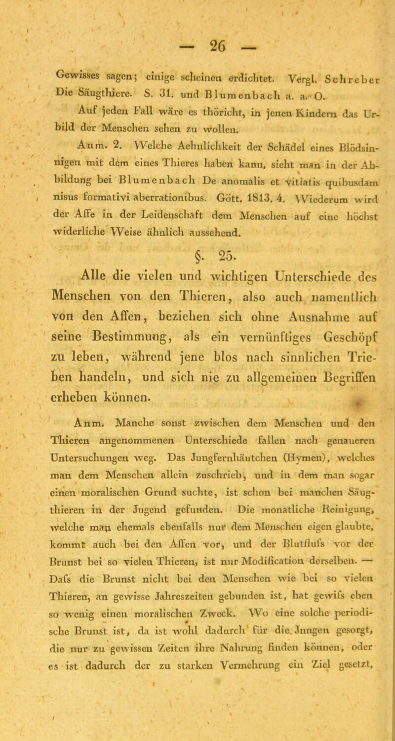 Gewisses sagen; einige scheinen erdichtet. Vergl. Sehr eher Die Säugtliicrc. S. 31. und Blumenbach a. a.~ O. Auf jeden Fall wäre cs thoricht, in jenen Kindern das Ur- bild der Menschen sehen zu wollen. Anm. 2. VVeiche Aehnlichkeit der Schädel eines Blödsin- nigen mit dem eines Thicres haben kann, sieht man in der Ab- bildung bei Blumenbach De anomalis et vitiatis quibusdam nisus formativi aberrationibus. Gott. 1S13. 4. Wiederum wird der Affe in der Leidenschaft dem Menschen auf eine höchst widerliche Weise ähnlich aussehend. §• 25. Alle die vielen und wichtigen Unterschiede des Menschen von den Thicren, also auch namentlich von den Affen, beziehen sich ohne Ausnahme auf seine Bestimmung, als ein vernünftiges Geschöpf zu leben, während jene blos nach sinnlichen Trie- ben handeln, und sich nie zu allgemeinen Begriffen erheben können. Anm. Manche sonst zwischen dem Menschen und den Thicren angenommenen Unterschiede fallen nach genaueren Untersuchungen weg. Das Jungfernhäutchen (Hymen), welches man dem Menschen allein zuschrieb, und in dem mau sogar einen moralischen Grund suchte, ist schon bei manchen Säug- thieren in der Jugend gefunden. Die monatliche Reinigung, welche man ehemals ebenfalls nur dem Menschen eigen glaubte, kommt auch bei den Affen vor, und der Blutflufs vor der Brunst bei so vielen Thicren, ist nur Modilication derselben. — Dafs die Brunst nicht bei den Menschen wie bei so vielen Thieren, an gewisse Jahreszeiten gebunden ist, hat gewifs eben so wenig einen moralischen Zweck. Wo eine solche periodi- sche Brunst ist, da ist wohl dadurch für die. Jungen gesorgt, die nur zu gewissen Zeiten ihre Nahrung finden können, oder es ist dadurch der zu starken Vermehrung ein Ziel gesetzt. /