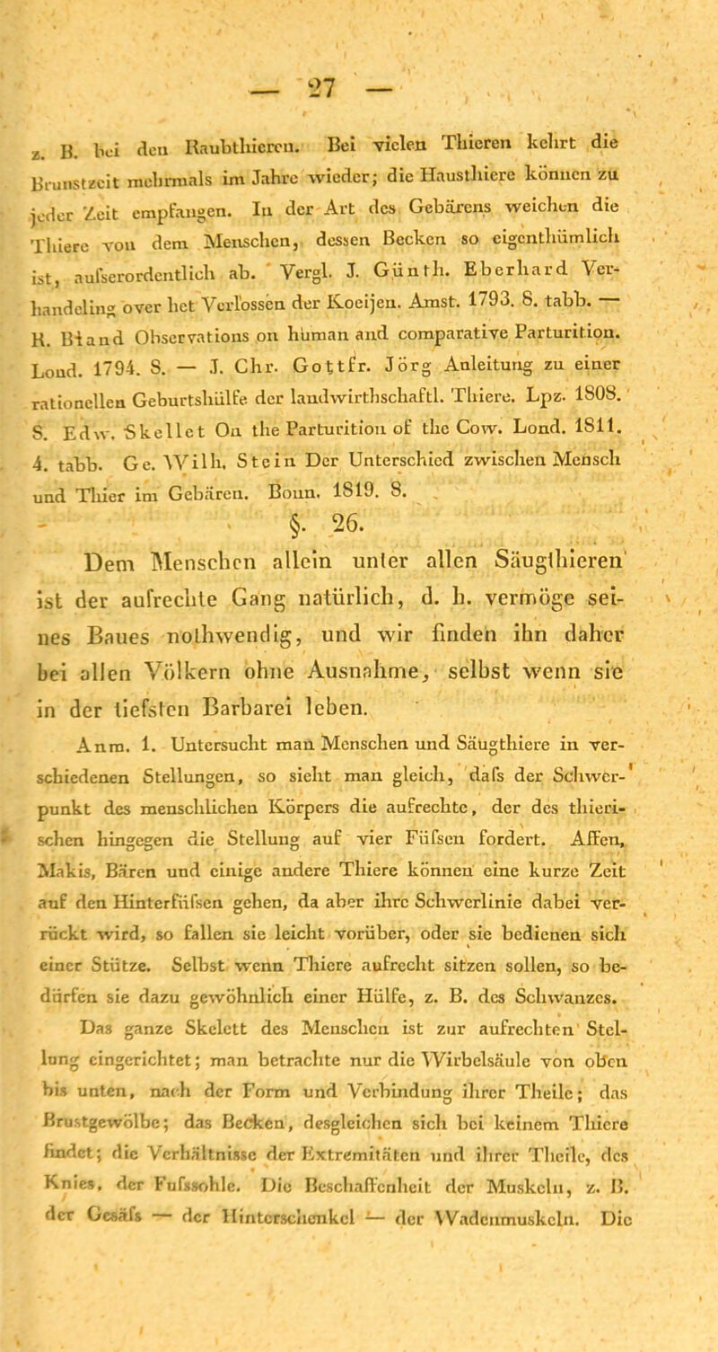 Z. B. bei den Raubtliiercn. Bei vielen Thieren kclirt die Brunstzeit mehrmals im Jahre wieder; die Haustlnere können zu jeder Zeit empfangen. In der Art des Gebarens weichen die Thiere von dem Menschen, dessen Becken so eigentümlich ist, aufserordentlich ab. ' Vergl. J- Günth. Eberhard Ver- handcling over het VcrÜpssen der Koeijen. Amst. 1793. 8. tabb. — K. Bland Observations on human and comparative Parturition. Loud. 1794. S. — J. Chr. Gottfr. Jörg Anleitung zu einer rationellen Geburtshülfe der laudwirthschaftl. Thiere. Lpz. 1S0S. S. Edw. Skellet On the Parturition of the Cow. Lond. 1811. 4. tabb. Ge. Wilh, Stein Der Unterschied zwischen Mensch und Thier im Gebären. Bonn. 1819. 8. §. 26. Dem Menschen allein unter allen Säugihieren' ist der aufrechte Gang natürlich, d. h. vermöge sei- nes Baues notwendig, und wir finden ihn daher bei allen Völkern ohne Ausnahme, selbst wenn sie in der tiefsten Barbarei leben. Anra. 1. Untersucht man Menschen und Säugthiere in ver- schiedenen Stellungen, so sieht man gleich, dafs der Schwer-' punkt des menschlichen Körpers die aufrechte, der des thieri- schen hingegen die Stellung auf vier Füfsen fordert. Affen, Makis, Bären und einige andere Thiere können eine kurze Zeit auf den Hinterfiifsen gehen, da aber ihre Schwerlinie dabei ver- rückt wird, so fallen sie leicht vorüber, oder sie bedienen sich einer Stütze. Selbst wenn Thiere aufrecht sitzen sollen, so be- dürfen sie dazu gewöhnlich einer Plülfe, z. B. des Schwanzes. Das ganze Skelett des Menschen ist zur aufrechten Stel- lung eingerichtet; man betrachte nur die Wirbelsäule von oben bis unten, nach der Form und Verbindung ihrer Theile; das Brustgewölbe; das Becken, desgleichen sich bei keinem Thiere findet; die Verhältnisse der Extremitäten und ihrer Theile, des Knies, der Fufssohlc. Die Beschaffenheit der Muskeln, z. B. der Gesäfs der Ilintcrschcnkcl -— der VVadcnmuskcln. Die