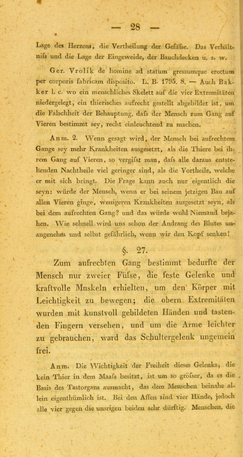 Lage des Herzens, die Verteilung der Gcfäfsc. Das Verhält- nis und die Lage der Eingeweide, der Bauchdecken u. s. w. Ger. Vrolik de hoinine ad statum gressumque erectum per corporis fabricam disposito. L. B- 1795. 8. — Auch Bak- ker 1. c. wo ein menschliches Skelett auf die vier Extremitäten niedergelegt, ein thierisches aufrecht gestellt abgebildct ist, um die Falschheit der Behauptung, dafs der Menscli zum Gang auf Vieren bestimmt sey, recht einleuchtend zu machen. Anm. 2. Wenn gesagt wird, der Mensch bei aufrechtem Gange sey mehr Krankheiten ausgesetzt, als die Thierc bei ih- rem Gang auf Vieren, so vergifst man, dafs alle daraus entste- henden Nachtheile viel geringer sind, als die Vortheile, welche er mit sich bringt. Die Frage kann auch nur eigentlich die DO D seyn: würde der Mensch, wenn er bei seinem jetzigen Bau auf allen Vieren ginge, wenigeren Krankheiten ausgesetzt seyn, als bei dem aufrechten Gang? und das würde wold Niemand beja- hen. Wie schnell wird uns schon der Andrang des Blutes un- angenehm und selbst gefährlich, wenn wir den Kopf senken! §• 27. Zum aufrechten Gang bestimmt bedurfte der Mensch nur zweier Fül'se, die feste Gelenke und kraftvolle Muskeln erhielten, um den Körper mit Leichtigkeit zu bewegen; die obern Extremitäten wurden mit kunstvoll gebildeten Händen und tasten- den Fingern versehen, und um die Arme leichter zu gebrauchen, ward das Schultcrgelenk ungemein frei. Anm. Die Wichtigkeit der Freiheit dieses Gelenks, die kein Thier in dem Maafs besitzt, ist um so gröfscr, da es die Basis des Tastorgans ausmacht, das dem Menschen beinahe al- lein eigentümlich ist. Bei den Affen sind vier Hände, jedoch alle vier gegen die unsrigeu beiden sehr dürflig. Menschen, die