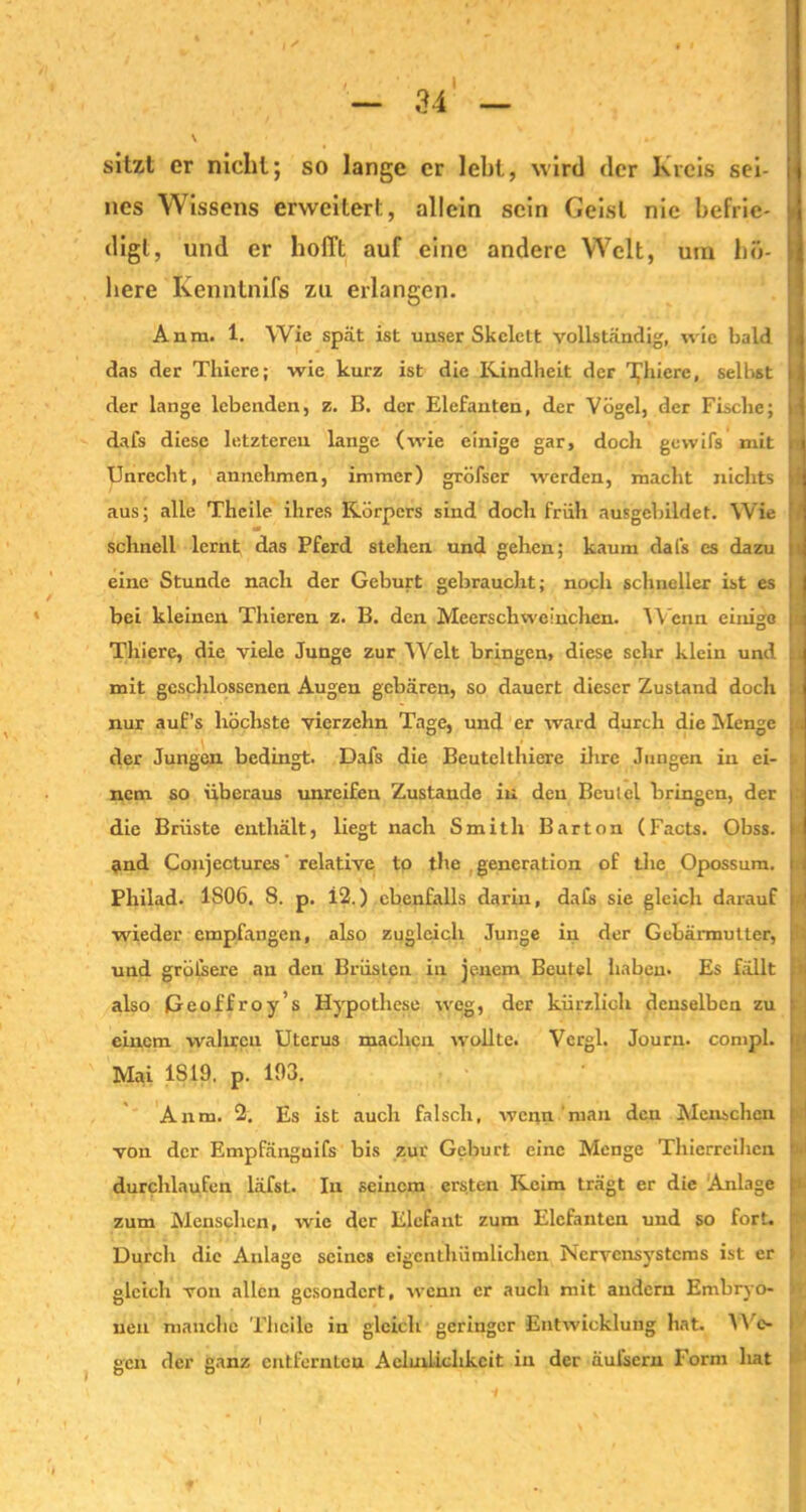 sitzt er nicht; so lange er lebt, wird der Kreis sei- nes Wissens erweitert, allein sein Geist nie befrie- digt, und er hofft auf eine andere Welt, um hö- here Kenntnifs zu erlangen. Anm. 1. Wie spät ist unser Skelett vollständig, wie bald das der Thiere; wie kurz ist die Kindheit der Teuere, selbst der lange lebenden, z. B. der Elefanten, der Vögel, der Fische; dafs diese letzteren lange (wie einige gar, doch gewifs mit Unrecht, annehmen, immer) gröfser werden, macht nichts aus; alle Theile ihres Körpers sind doch früh ausgebildet. Wie schnell lernt das Pferd stehen und gehen; kaum dals es dazu eine Stunde nach der Geburt gebraucht; noch schneller ist es bei kleinen Thieren z. B. den Meerschweinchen. Wenn einige Thiere, die viele Junge zur Welt bringen, diese sehr klein und mit geschlossenen Augen gebären, so dauert dieser Zustand doch nur auf’s höchste vierzehn Tage, und er ward durch die Menge der Jungen bedingt. Dafs die Beutelthiere ihre Jungen in ei- nem so überaus unreifen Zustande in den Beutel bringen, der die Brüste enthält, liegt nach Smith Barton (Facts. Obss. and Conjectures relative to the . generation of the Opossum. Philad. 1S06. 8. p. i2.) ebenfalls darin, dafs sie gleich darauf wieder empfangen, also zugleich Junge in der Gebärmutter, und gröfsere an den Brüsten in jenem Beutel haben. Es fällt also Geoffroy’s Hypothese weg, der kürzlich denselben zu einem wahren Uterus machen wollte. Vergl. Journ. compl. Mai IS 19. p. 193. Anm. 2. Es ist auch falsch, wenn man den Menschen von der Empfänguifs bis zur Geburt eine Menge Thierreihen durchlaufen läfst. In seinem ersten Keim trägt er die Anlage zum Menschen, wie der Elefant zum Elefanten und so fort. Durch die Anlage seines eigcnthümlichen Nervensystems ist er gleich von allen gesondert, wenn er auch mit andern Embryo- nen manche Theile in gleich geringer Entwicklung hat. A\ e- sen der ganz entfernten Acluilichkcit in der äufsern Form hat o o