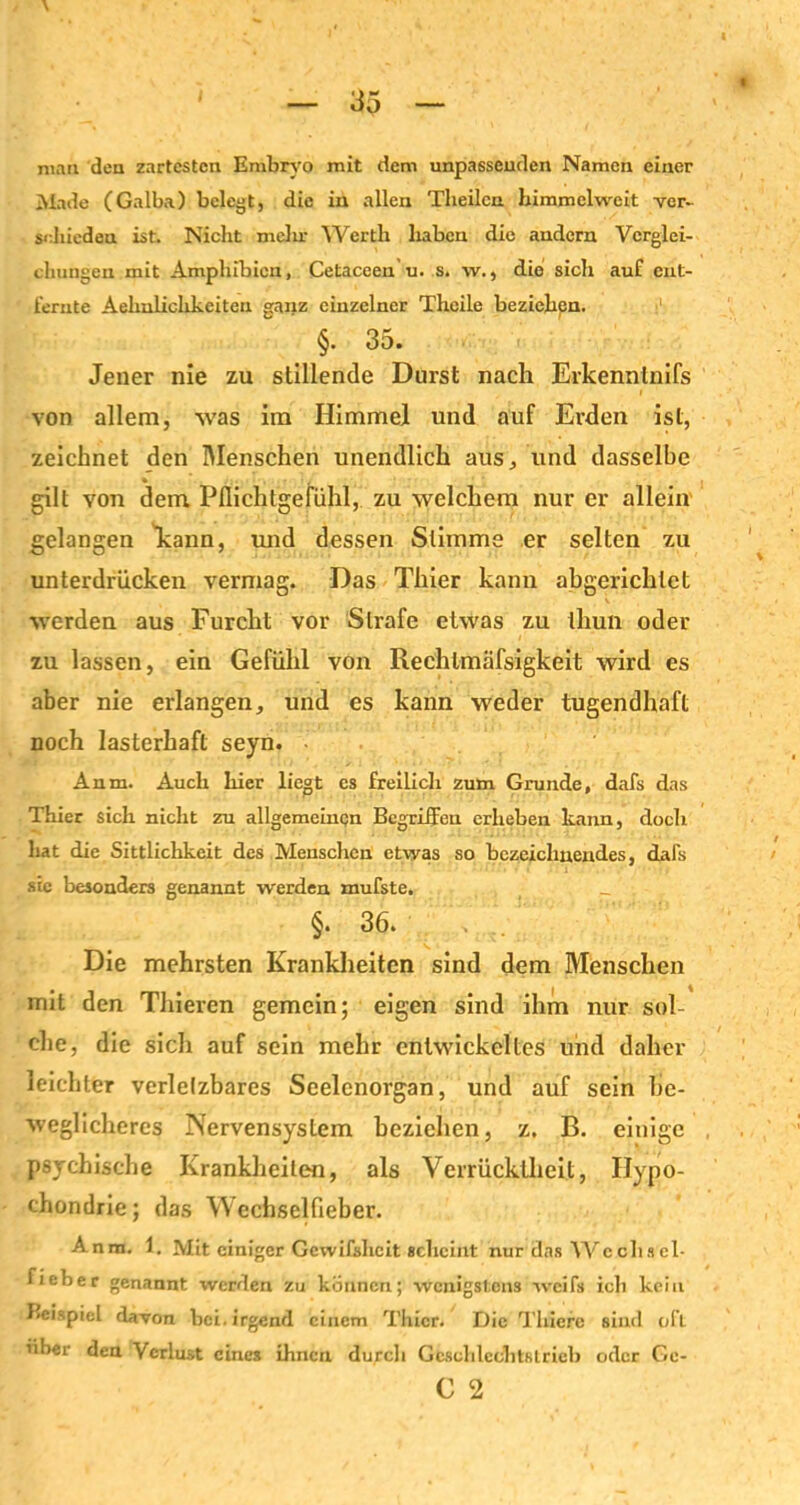 man den zartesten Embryo mit dem unpassenden Namen einer Made (Galba) belegt, die in allen Tlieilcn bimmelweit ver- schieden ist. Nicht mein- Werth haben die andern Verglei- chungen mit Amphibien, Cetaceen u. s. w., die sich auf ent- fernte Aehnlichkeiten ganz einzelner Theile beziehen. §. 35. Jener nie zu stillende Durst nach Erkennlnifs von allem, was im Himmel und auf Erden ist, zeichnet den Menschen unendlich aus, und dasselbe gilt von dem Pflichtgefühl, zu welchem nur er allein gelangen kann, und dessen Stimme er selten zu unterdrücken vermag. Das Thier kann abgerichlet werden aus Furcht vor Strafe etwas zu thun oder zu lassen, ein Gefühl von Rechlmäfsigkeit wird es aber nie erlangen, und es kann weder tugendhaft noch lasterhaft seyn. Anm. Auch hier liegt cs freilich zum Grunde, dafs das Thier sich nicht zu allgemeinen Begriffen erheben kann, doch hat die Sittlichkeit des Menschen etwas so bezeichnendes, dafs sic besonders genannt werden mufste. _ §. 36. Die mehrsten Krankheiten sind dem Menschen mit den Thieren gemein; eigen sind ihm nur sol- che, die sicli auf sein mehr entwickeltes und daher leichter verletzbares Seelenorgan, und auf sein be- weglicheres Nervensystem beziehen, z, B. einige psychische Krankheiten, als Verrücktheit, Hypo- chondrie ; das Wechselfieber. Anm. 1. Mit einiger Gewifshcit scheint nur das Wccliscl- Fieber genannt werden zu können; wenigstens weifs ich kein Beispiel davon bei. irgend einem Thier. Die Thierc sind oft über den Verlust eines ihnen durch Gcschlcchtslrieb oder Ge- C 2