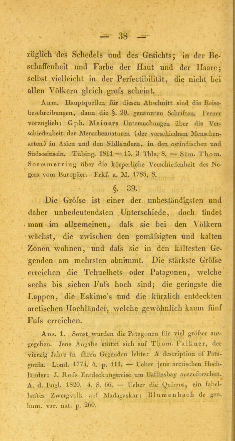 züglich des Schcdcls und des Gesichts; in der Be- schaffenheit und Farbe der Haut und der Haare; selbst vielleicht in der Perfeclibililät, die nicht bei allen Völkern gleich grofs scheint. Anm. Hauptquellon für diesen Abschnitt sind die Reise- beschreibungen, dann die §. ‘20. genannten Schriften. Ferner vorziiglieh: Gph. Heiners Untersuchungen über die Ver- schiedenheit der Menschennaturen (der Ycrschiedncn Menschen- i , arten) in Asien und den Südländern, in den ostindischen und Siidsceinseln. Tübing. ISil — 15. 3 Tlile. S. — S im. Tho m. Soemmerring über die körperliche Verschiedenheit des Ne- gers vom Europäer. Frkf. a. M. 17S5, 8. §. 39. Die Grüfse ist einer der unbeständigsten und daher unbedeutendsten Unterschiede, doch findet man im allgemeinen, dafs sie bei den Völkern wächst, die zwischen den gemäfsigten und kalten Zonen wohnen, und dafs sie in den kältesten Ge- genden am mehrsten abnimml. Die stärkste Gröfse erreichen die Tehuelhets oder Palagonen, welche sechs bis sieben Fufs hoch sind; die geringste die Lappen, die Eskimo’s und die kürzlich entdeckten aretischen Hochländer, welche gewöhnlich kaum fünf Fufs erreichen. Ans. 1. Sonst wurden die Patagoncn für viel größer aus- gegeben. Jene Angabe stützt sich auf Tlioni. Falkner, der vierzig Jahre in ihren Gegenden lebte: A description of Pata- gonia. Land. 1774. 4. p. 111, — Ucbcr jene aretischen Hoch- länder: J. Rofs Entdeckungsreise um Baffhisbay auszuforschen. A. d. Engl. 1S20. 4. S. GG. — Ucber die Quimos, ein fabel- haftes Zwergvolk auf Madagaskar: Blumenbach de gen. liurn. var. uat. p. 200.