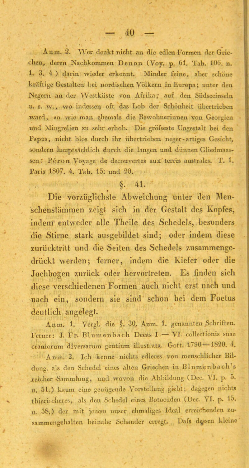 Anin. 2. Wer denkt niclit au die edlen Formen der Grie- chen, deren Nachkommen Denon (Voy. p. 61. Tab. 106. n. 1. 3. 4 ) darin wieder erkennt. Minder feine, aber schöne kräftige Gestalten bei nordischen Völkern in Europa; unter den Negern an der Westküste von Afrika;’ auf den Südsccinseln u. s. w., wo indessen oft das Lob der Schönheit übertrieben ward, so wie man (Jiemals die Bewohnerinnen von Georgien und Miugrelien zu sehr erhob. Die gröl’seste Ungestalt bei den Papus, nicht blos durch ihr übertrieben neger-artiges Gesicht, sondern hauptsächlich durch die langen und dünnen Gliedniaa.s- sen: Pöron Voyage de decouvertes aus terr'cs australes. T. 1. Paris 1S07. 4. Tab. 15: und 20. §. 41. Die vorzüglichste Abweichung unter den Men- schenslämmen zeigt sich in der Gestalt des Kopfes, indem entweder alle Thcile des Schedels, besonders die Stirne stark ausgebildel sind; oder indem diese zurücktritt und die Seiten des Schedels zusammenge- drückt werden; ferner, indem die Kiefer oder die Jochbogen zurück oder hervorlrelen. Es finden sich diese verschiedenen Formen auch nicht erst nach und nach eiu, sondern sie sind schon bei dem Foctus deutlich angelegt. Anm. 1. Vcrgl. die §. 30, Anm. 1. genannten Schriften. Ferner: J. Fr. Blumenbach Decas I — VI. collectionis .suac craniorum füversarum gentium illustrata. Gott. 1/90 1820. 4. Anm. 2. Ich kenne nichts edleres von menschlicher Bil- dung, als den Schcdcl eines alten Griechen in Blumcnbacli’s .reicher Sammlung, und wovon die Abbildung (Dec. \I. p. 5. n. 51.) kaum eine genügende Vorstellung giebt; dagegen nichts l.hicr höheres, als den Schcdel eines Botocudcn (Dec. VI. p. 15. n. 38.) der mit jenem unser ehmaligcs Ideal erreichenden zu- sammengchaltcn beinahe Schauder erregt. Dals dessen kleine