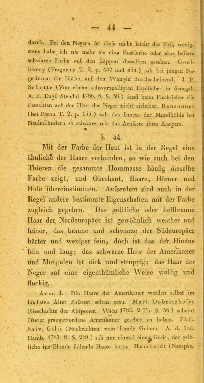 durch. Bei den Negern ist diefs nicht leicht der Fall, wenig-' stens habe, ich nie mehr als eine Rostfarbc oder ciuc hellere schwarze Farbe auf den Lippen derselben gesehen. Gool- berry (Fragmeus T. 2. p. 432 und 434.) sah bei jungen Ne- gerinnen die Röthe auf den Wangen durchscheinend. J. P. Schotte (Von einem scliwarzgalligLen Faulfiebcr in Senegal. A. d. Engl. Stendal 17S6. S. S. 58.) fand beim Fleckficber die Petechien auf der Haut der Neger nicht sichtbar. Ransonnet (beiTeron T. 2. p. 155.) sah das Innere der Mundhöhle bei Neuholländern so schwarz wie da3 Aeutere ihres Körpers. ♦ §. 44. Mit der Farbe der Haut ist in der Regel eine ähnliche der Haare verbunden, so wie auch bei den Thieren die gesammte llornmasse häufig dieselbe Farbe zeigt, und Oberhaut, Haare, Hörner und Hufe übereinstimmen. Aufserdem sind auch in der Regel andere bestimmte Eigenschaften mit der Farbe zugleich gegeben. Das gelbliche oder hellbraune Haar der Nordeuropäer ist gewöhnlich weicher und feiner, das braune und schwarze der Südeuropäer härter und weniger fein, doch ist das der Hindus fein und lang: das schwarze Haar der Amerikaner und Mongolen ist dick und struppig; das Haar der Neger auf eine eigentümliche Weise wollig und flockig. Anm. 1. Die Haare der Amerikaner werden selbst im höchsten Alter äufserst selten grau. Mart. Dobritzhofer (Geschichte der Abipouer. Wifcn 17S3. 2 Th. S, 56.) scheint öfterer graugewordene Amerikaner gesehen zu haben. Phil. Salv. Gilii (Nachrichten vom Lande Guiana. A. d. Ital. Hamb. 1785. 8. S._ 249.) sah nur einmal ciue^Greis, der gelb- liche ins Blonde fallende Haare hatte. Humboldt (Neusphu.