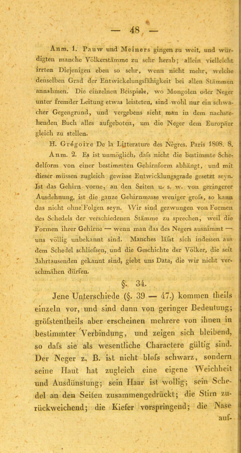 Anm. 1. Pauw und Mciners gingen zu weit, und wür- digten manche Völkerstämme zu sehr herab; allein vielleicht irrten Diejenigen eben so sehr, wenn nicht mehr, welche denselben Grad der Entwickelungsfähigkeit bei allen Stämmen annalimen. Die einzelnen Beispiele, wo Mongolen oder Neger unter fremder Leitung etwas leisteten, sind wohl nur ein schwa- cher Gegengrund, und vergpbens sieht man in dem nachste- henden Buch alles aufgeboten, um die Neger dem Europäer gleich zu stellen. H. Gregoire De la Lijterature des Negrcs. Paris 1S08. 8. Anm. 2. Es ist unmöglich, dafs nicht die bestimmte Scher delform von einer bestimmten Geliirnform abhängt, und mit dieser müssen zugleich gewisse Entwicklungsgrade gesetzt sevn. Ist das Gehirn vorne, an den Seiten u. s. w. von geringerer Ausdehnung, ist die ganze Gehirnmasse weniger grofs, so kann das nicht ohne’ Folgen seyn. Wir sind gezwungen von Formen des Scliedels der verschiedenen Stämme zu sprechen, weil die Formen ihrer Gehirne — wenu man das des Negers ausnimmt — uns völlig unbekannt sind. Manches läfst sich indessen aus dem Schedel schliefsen, und die Geschichte der Völker, die seit Jahrtausenden gekannt sind, giebt uns Data, die wir nicht ver- schmähen dürfen. §. 34. Jene Unterschiede (§. 39 — 47.) kommen tlieils einzeln vor, und sind dann von geringer Bedeutung; gröfstentheils aber erscheinen mehrere von ihnen in bestimmter Verbindung, und zeigen sich bleibend, so dafs sie als -wesentliche Charactere gültig sind. Der Neger z. ß. ist nicht blofs schwarz, sondern seine Haut hat zugleich eine eigene Weichheit und Ausdünstung; sein Haar ist wollig; sein Sche- del an den Seiten zusammengedrückt; die Stirn zu- rückwcichend; die Kiefer vorspringend; die Nase auf-