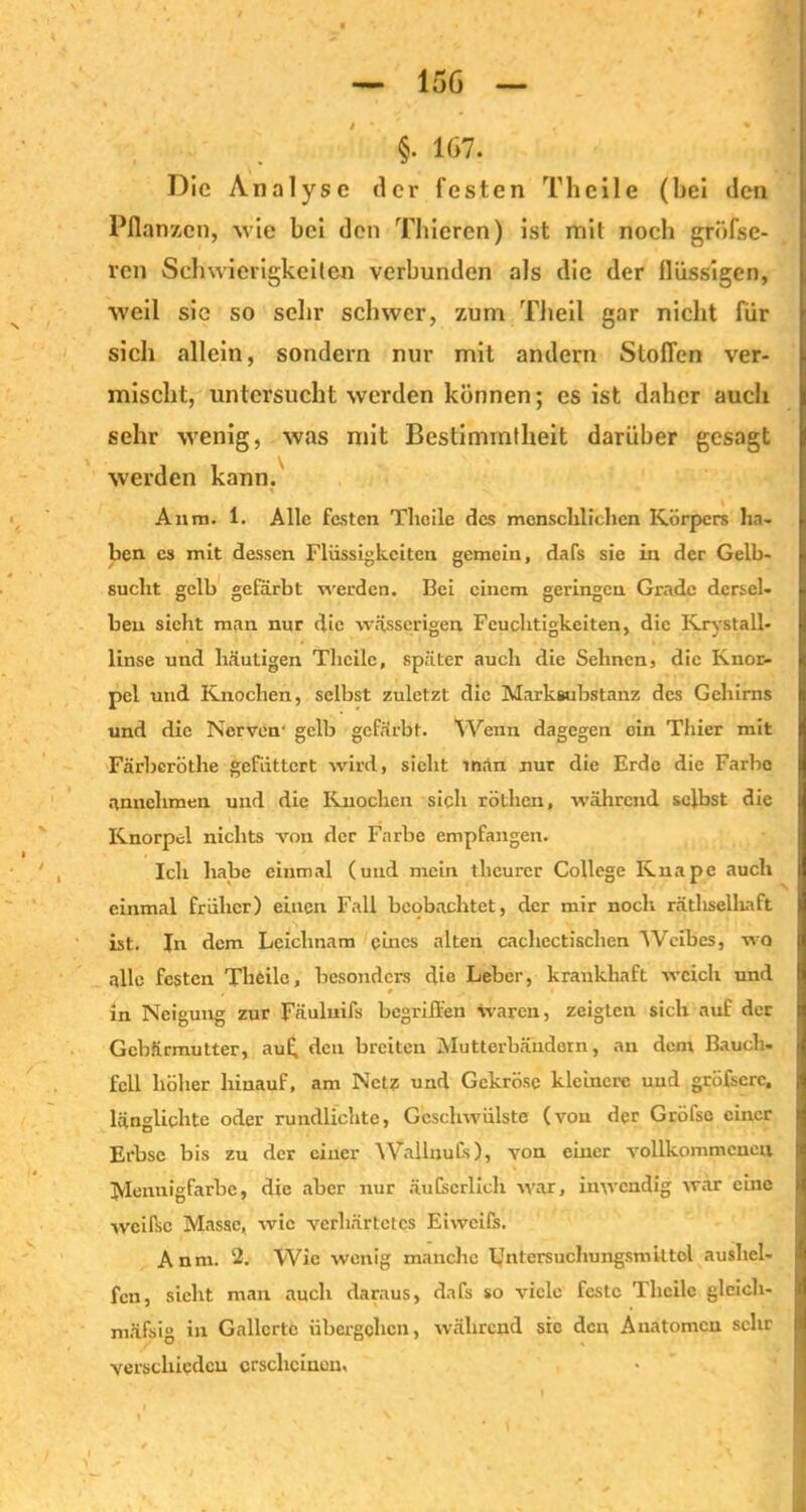 Die Analyse der festen Th eile (hei den Pflanzen, wie bei den Thicren) ist mit noch grfffse- ven Schwierigkeiten verbunden als die der flüssigen, weil sie so sehr schwer, zum Tlieil gar nicht für sich allein, sondern nur mit andern Stoflen ver- mischt, untersucht werden können; es ist daher auch sehr wenig, was mit Bestimmtheit darüber gesagt werden kann. 1 , N Anm. 1. Alle festen Tlicile des menschlichen Körpers ha- ben cs mit dessen Flüssigkeiten gemein, dafs sie in der Gelb- sucht gelb gefärbt werden. Bei einem geringen Grade dersel- ben sicht man nur die wässerigen Feuchtigkeiten, die Krystall- linse und häutigen Tlicile, später auch die Sehnen, die Knor- pel und Knochen, selbst zuletzt die Marksubstanz des Gehirns und die Nerven’ gelb gefärbt. Wenn dagegen ein Thier mit Färbcröthe gefüttert wird, sicht man nur die Erde die Farbe nnnchmen und die Knochen sich röthen, während selbst die Knorpel nichts von der Farbe empfangen. Ich habe einmal (und mein theurer College Knape auch einmal früher) einen Fall beobachtet, der mir noch räthselliaft ist. In dem Leichnam eines alten cacliectisclien 'Weibes, wo alle festen Theilc, besonders die Leber, krankhaft weich und , • .. i in Neigung zur Fäuluifs begriffen waren, zeigten sich auf der Gebärmutter, au£ den breiten Mutterbändorn, an dem Bauch, feil höher hinauf, am Netz und Gekröse kleinere uud gröfscrc, länglichte oder rundlichte, Geschwülste (von der Gröfse einer Erbse bis zu der einer WallnuCs), von einer vollkommenen Mennig färbe, die aber nur äuCscrlicli war, inwendig war eine weifsc Masse, wie verhärtetes Eiwcifs. Anm. 2. Wie wenig manche Untcrsuchungsmittol aushel- fen, sieht man auch daraus, dafs so viele feste Tlicile gleicli- mäfsig in Gallerte übergehen, während sic den Anatomen sehr j verschieden erscheinen,