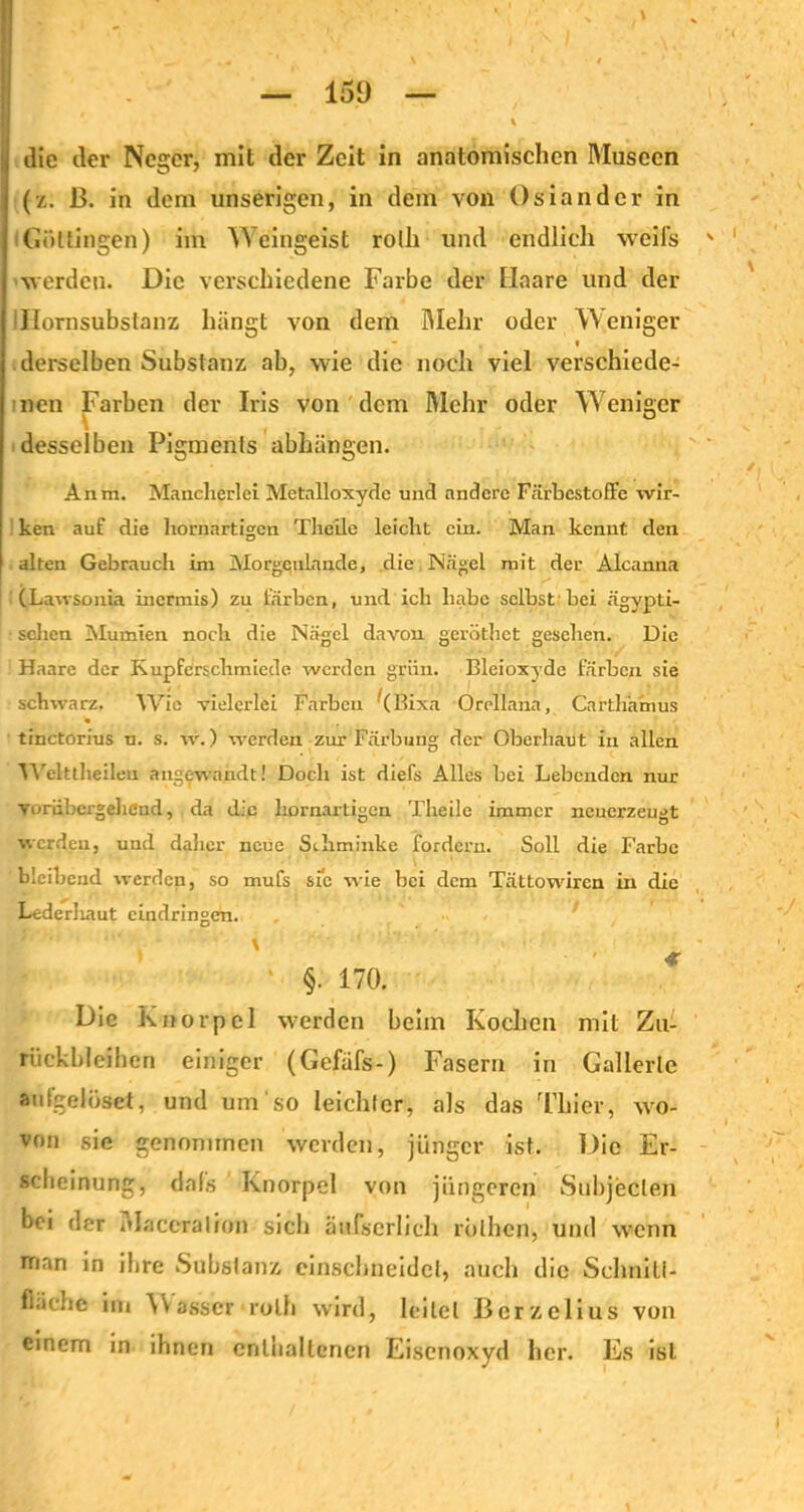 die der Neger, mit der Zeit in anatomischen Museen (z. ß. in dem unserigen, in dem von Osiandcr in Göttingen) im Weingeist rolh und endlich weifs werden. Die verschiedene Farbe der Haare und der Tlornsubstanz hängt von dem Mehr oder W eiliger derselben Substanz ab, wie die noch viel verschiede- nen Farben der Iris von dem Mehr oder Weniger desselben Pigments abhängen. Anm. Mancherlei Metalloxyde und andere Färbestoffe wir- ken auf die hornartigen Theile leicht ein. Man kennt den alten Gebrauch im Mofgqnlan.de, die Nägel mit der Alcanna (Lawsonia iuermis) zu färben, und ich habe selbst1 bei ägypti- schen Mumien noch die Nägel davon geröthet gesehen. Die Haare der Kupferschmiede werden grün. Bleioxyde färben sie schwarz. Wie vielerlei Farben ‘(Bixa Orellana, Carth'amus tinctorius u. s. w.) werden zur Färbung der Oberbaut in allen Welttlieilen angewandt! Doch ist diefs Alles bei Lebenden nur vorübergehend, da die hornartigen Theile immer neuerzeugt werden, und daher neue Schminke fordern. Soll die Farbe bleibend werden, so mufs sic wie bei dem Tättowiren in die Lederliaut eindringen. §. 170. Die Knorpel werden beim Kochen mit Zu- rückbleiben einiger (Gefüfs-) Fasern in Gallerte autgelösct, und um so leichter, als das Thier, wo- von sie genommen werden, jünger ist. Die Er- scheinung, dals Knorpel von jüngeren Subjekten bei der Maceralion sich äufserlich rblhen, und wenn man in ihre Substanz einschneidet, auch die Scluiiti- fi.iclic im \Yasser • rulh wird, leitet Berzelius von einem in ihnen enthaltenen Eisenoxyd her. Es ist