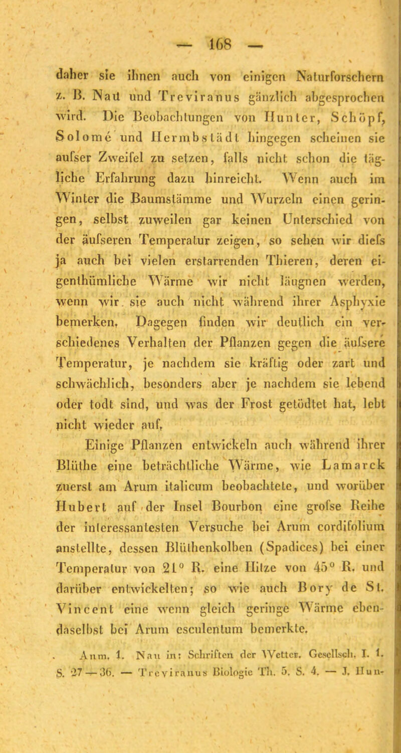 daher sie ihnen auch von einigen Naturforschern z. B. Nail und Treviranus gänzlich abgesprochen wird. Die Beobachtungen von Hunter, Schöpf, Solomc und Ilermbslädl hingegen scheinen sie aufser Zweifel zu setzen, falls nicht schon die täg- liche Erfahrung dazu hinreicht. Wenn auch im Winter die Baumstämme und Wurzeln einen gerin- gen, selbst zuweilen gar keinen Unterschied von der äufseren Temperatur zeigen, so sehen wir diefs ja auch bei vielen erstarrenden Thieren, deren ei- genlhümliche Wärme veir nicht läugnen werden, wenn wir sie auch nicht während ihrer Asphyxie bemerken, Dagegen finden wir deutlich ein ver- schiedenes Verhalten der Pflanzen gegen die äufsere Temperatur, je nachdem sie kräftig oder zart und schwächlich, besonders aber je nachdem sie lebend oder todt sind, und was der Frost getüdtet hat, lebt nicht wieder auf, Einige Pflanzen entwickeln auch während ihrer Bliilhe eine beträchtliche Wärme, wie Lamarck zuerst am Arum italicum beobachtete, und worüber Hubert auf der Insel Bourbon eine grofse Reihe der interessantesten Versuche bei Arum cordifolium anstellte, dessen Blülhenkolben (Spadices) bei einer Temperatur von 21° R. eine Hitze von 45° R. und darüber entwickelten; so wie auch Bory de St. Vincent eine wenn gleich geringe Wärme eben- daselbst bei Arum csculenlum bemerkte. ■- • •'■■■ ■ . Anm, 1. Nan in: Schriften der AYetteii. Gescllscli, I. 1. S. '27 — 36. — Trcviranus Biologie Th. 5. S. 4. — J. Ilun- i