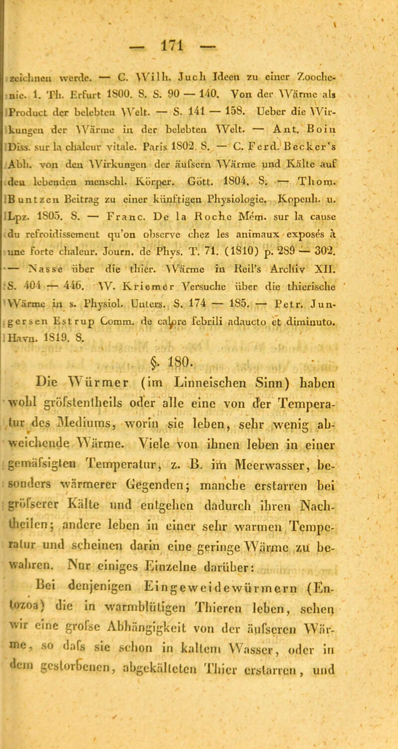 zeichnen werde. — C. Willi. Juch Ideen zu einer Zooclic- nie. 1. Th. Erfurt 1S00. S. S. 90 — 140. Von der Wärme als Product der belebteu Welt. — S. 141 — 15S. Ueber die YVii> kungeu der Wärme in der belebten Welt. — Aut. Boin .Diss. sur la chaleur vitale. Paris 1S02. S. — C. Ferd. Bccker’s Abh. von den Wirkungen der äufsern Wärme und Kälte auf den lebenden mcnschl. Körper. Gott. 1804. S. — Thom. .Buntzen Beitrag zu einer künftigen Physiologie. Kopcnli. u. iLpz. 1S05. S. — Franc. De la Roche Merp- sur la cause du refroidissemeut qu’on observe chez les animaux exposes ä une forte chaleur. Journ. de Plivs. T. 71. (1S10) p. 2S9 — 302. — Nasse über die tliicr. Wärme in Reil’s Archiv XII. , V :S. 404 — 446. W. K riemer Versuche über die thierische 'Wärme in s. Physiol. Unters. S. 174 — 1S5. — Petr. Jun- .gersen Estrup Comm. de ca^re febrili ndaucto et diminuto. . Havn. 1S19. S. §. 180. Die Türmer (im Linneischen Sinn) haben wohl gröfstentheils oder alle eine von der Tentpera- Inr des Mediums, worin sie leben, sehr wenig ab- weichende W arme. Viele von ihnen leben in einer gcmäfsiglen Temperatur, z. B. im Meerwasser, be- sonders wärmerer Gegenden; manche erstarren bei grbfsercr Kälte und entgehen dadurch ihren Näch- tlichen; andere leben in einer sehr warmen Tempe- ratur und scheinen darin eine geringe Wärme zu be- wahren. Nur einiges Einzelne darüber: Bei denjenigen Eingeweidewürmern (En- tozoa) die in warmblütigen Thieren leben, sehet) wir eine grolse Abhängigkeit von der äufscrcn War- nte, so dafs sie schon in kaltem Wasser, oder in dem gestorbenen, abgekällclcn Thier erstarren, und