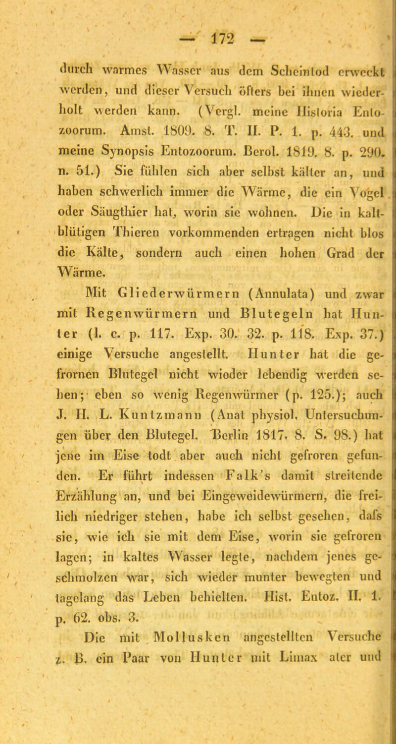 durch warmes Wasser aus dem Scheinlod erweckt werden, und dieser Versuch öfters bei ihnen wieder- holt werden kann. (Vcrgl. meine liisloria Enlo- zoorum. Ainsl. 1800. 8. T. II. P. 1. p. 443. und meine Synopsis Entozoorum. ßerol. 1810. 8. p. 290. n. 51.) Sie fühlen sich aber selbst kälter an, und haben schwerlich immer die Wärme, die ein Vogel oder Säugthier hat, worin sie wohnen. Die in kalt- blütigen Thieren vorkommenden ertragen nicht blos die Kälte, sondern auch einen hohen Grad der Wärme. Mit Glied er würmern (Annulata) und zwar mit Regenwürmern und Blutegeln hat Hun- ter (1. c. p. 117. Exp. 30. 32. p. 118. Exp. 37.) einige Versuche angeslellt. Hunter hat die gc- frornen Blutegel nicht wioder lebendig werden se- hen;’ eben so wenig Regenwürmer (p. 125.); auch J. II. L. Kuntzmann (Anal physiol, Untersuchun- gen über den Blutegel. Berlin 1817. 8. S. OS.) hat jene im Eise todt aber auch nicht gefroren gefun- den. Er führt indessen Falk’s damit streitende Erzählung an, und bei Eingeweidewürmern, die frei- lich niedriger stehen, habe ich selbst gesehen, dafs sic, w'ie ich sie mit dem Eise, worin sic gefroren lagen; in kaltes Wasser legte, nachdem jenes ge- schmolzen war, sich wieder munter bewegten und tagelang das Leben behielten. Hist. Entoz. II, 1. p. 62. obs, 3. Die mit Mollusken angcstelltcn Versuche z. B. ein Paar von Hunter mit Limax ater und