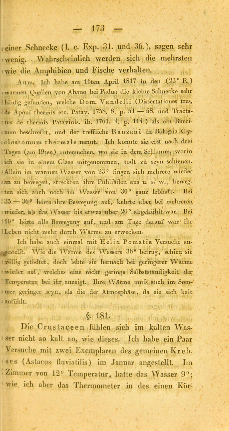 einer Schnecke (1. c. Exp. 31. und 36.), sagen sehr wenie. Wahrscheinlich werden sich die mehrsten wie die Amphibien und Fische verhalten. An in. Ich habe am löten April 1S17 in den .(23° R.) warmen Quellen von Abano bei Padua die kleine Schnecke sehr häufig gefunden, welche Dom. \andelli (Disscrtationes tres, de Aponi thermis etc. Patav. 17;)S. S. p. 51 — 5S. und Txacta- tus de thermis Patavinis. ib. 1761. 4. p. 114 ) als ein Bucci- num beschreibt, und der treffliche Kanzani in Bologna Cy- clostomum thermale nennt. Ich konnte sie erst nach drei Tagen (am 19teu) untersuchen, wo sie in dem Schlamm, worin ich sie in einem Glase mitgenommen, todt zu seyn schienen. Allein im warmen Wasser von 23° fingen sich mehrere wieder an zu bewegen, streckten ihre Fiihlfäden aus u. s. w., beweg- ten sich auch noch im Wasser von 30° ganz lebhaft. Bei 35-—36° hörte ihre Bewegung auf, kehrte aber bei mehreren wieder, als das Wasser bis etwas über 20° abgekiihlt war. Bei 10° hörte alle Bewegung auf, und am Tage darauf war' ihr 1 Leben nicht mehr durch Wärme zu erwecken. Ich habe auch einmal mit Helix Pomatia Versuche an- i.jge.stellt. Wie die Wärme des Wassers 36° betrug, schien sie völlig getödtet, doch lebte sie hernach bei geringerer Warme wieder auf, welches eine nicht geringe Selbstständigkeit der Temperatur bei ihr anzeigt. Ihre Wärme mufs auch im Som- mer geringer seyn, als die der Atmosphäse, da sic sich kalt anfiihlt. §. 181. Die Crustaceen fühlen sich im kallen Was- ser nicht so kalt an, wie dieses. Ich habe ein Paar Versuche mit zwei Exemplaren des gemeinen Kreb- ses (Astacus fluvialilis) im Januar angestellt. Im /immer von 12° Temperatur, halle das Wasser 9°; wie ich aber das Thermometer in des einen Ivür-