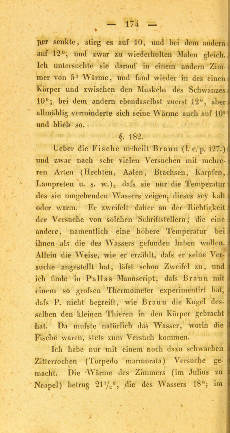 per senkte, stieg es auf 10, und hei dem andern; auf 12 a, und zwar zu wiederholten Malen gleich. Ich untersuchte sic darauf in einem andern Zim- mer von 5° Wärme, und fand wieder in des einen Körper und zwischen den Muskeln des Schwanzes 10°; bei dem andern ebendaseihst zuerst 12°, aber allmählig verminderte sich seine Wärme auch auf 10° und blieb so. §. 1S2. Ueber die Fische uriheilt Braun (1. c. p. 427.) und zwar nach sehr vielen Versuchen mit mehre- ren Arien (Hechten, Aalen, Brachsen, Karpfen, Lampreten u. s. w.), dafs sie nur die Temperatur des sie umgebenden Wassers zeigen, dieses sey kalt oder warm. Er zweifelt daher an der Richtigkeit der Versuche von solchen Schriftstellern; die eine andere, namentlich eine höhere Temperatur bei ihnen als die des Wassers gefunden haben wollen. Allein die Weise, wie er erzählt, dafs er seine 'S er- suche angestcllt hat, läfst schon Zweifel zu, und ich finde in Pallas Manuscript, dafs Braun mit einem so grofsen Thermometer experimentirt hat, dafs P. nicht begreift, wie Braun die Kugel des- selben den kleinen Thieren in den Körper gebracht hat. Da mufste natürlich das Wasser, worin die Fische wareh, stets zum Versuch kommen. Ich habe nur mit einem noch dazu schwachen Zitterrochen (Torpedo marraorata) Versuche ge- macht. Die Wärme des Zimmers (im Julius zu i Neapel) betrug 2il/2°, die des Wassers 18°; im i