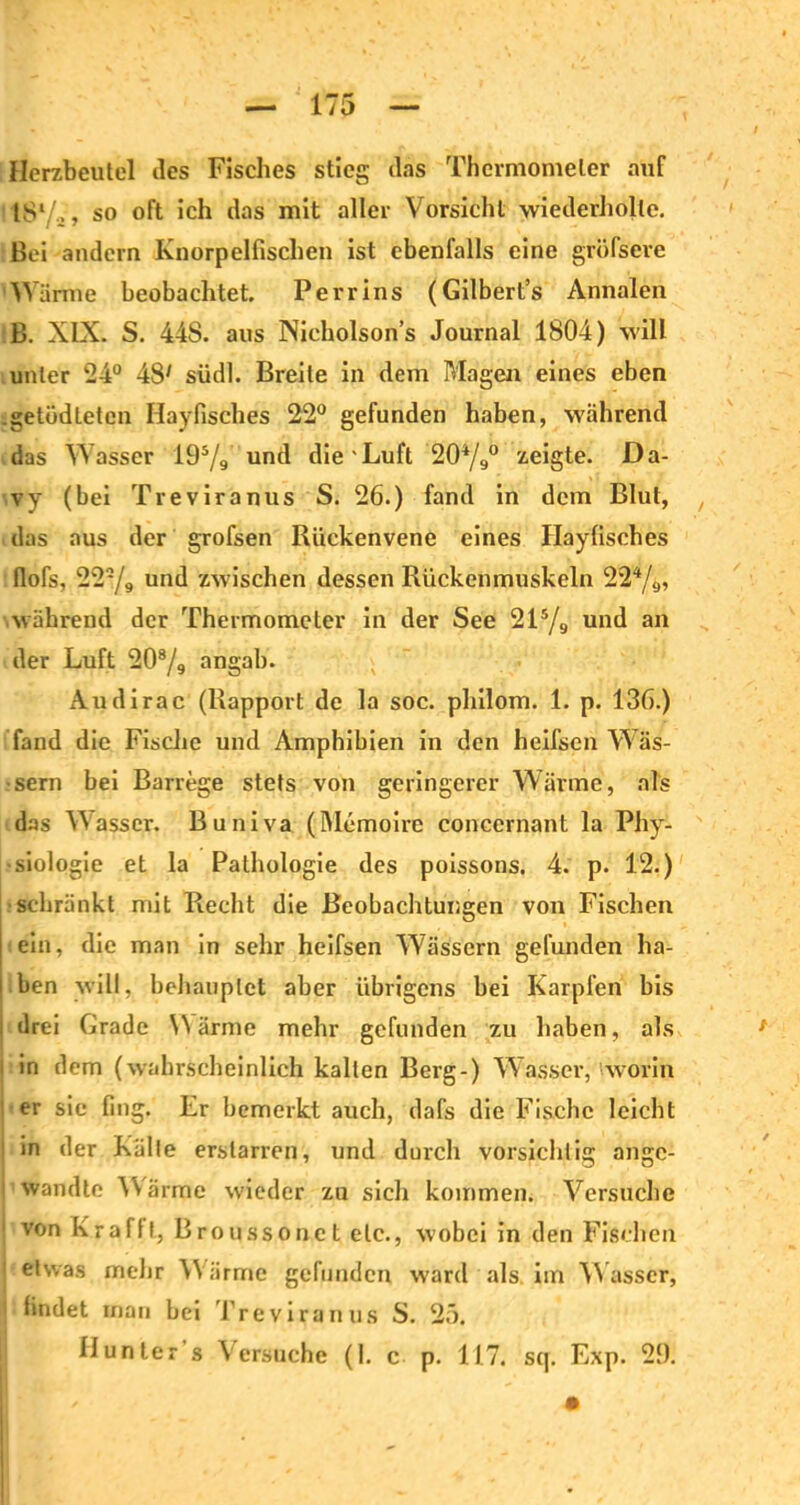 Herzbeutel des Fisches stieg das Thermometer auf 18l/a , so oft ich das mit aller Vorsicht wiederholte. Bei andern Knorpelfischen ist ebenfalls eine gröfsere Wärme beobachtet. Perrins (Gilbert’s Annalen B. XIX. S. 44S. aus Nicholsons Journal 1804) will unter 24° 48* südl. Breite in dem Magen eines eben .getüdletcn Hayfisches 22° gefunden haben, während das Wasser 195/9 und die'Luft 204/9° zeigte. Da- vv (bei Treviranus S. 26.) fand in dem Blut, das aus der grofsen Riickenvene eines Hayfisches flofs, 222/9 und zwischen dessen Rückenmuskeln 224/9, während der Thermometer in der See 215/9 und an der Luft 208/9 angab. Audirac (Rapport de la soc. philom. 1. p. 136.) fand die Fische und Amphibien in den heifsen Wäs- sern bei Barrege stets von geringerer Wärme, als das Wasser. Buniva (Memoire conccrnant la Phy- siologie et la Pathologie des poissons. 4. p. 12.) ■schränkt mit Recht die Beobachtungen von Fischen ein, die man in sehr heifsen W7ässern gefunden ha- ben will, behauptet aber übrigens bei Karpfen bis drei Grade Wärme mehr gefunden zu haben, als 1 in dem (wahrscheinlich kalten Berg-) W asscr, 'worin ( er sie fing. Er bemerkt auch, dafs die Fische leicht in der Kälte erstarren, und durch vorsichtig angc- 1 wandte Wärme wieder zu sich kommen. Versuche 1 von Kr afft, Broussonet etc., wobei in den Fischen 1 etwas mehr Wärme gefunden ward als im Wasser, ! findet inan bei Treviranus S. 25.