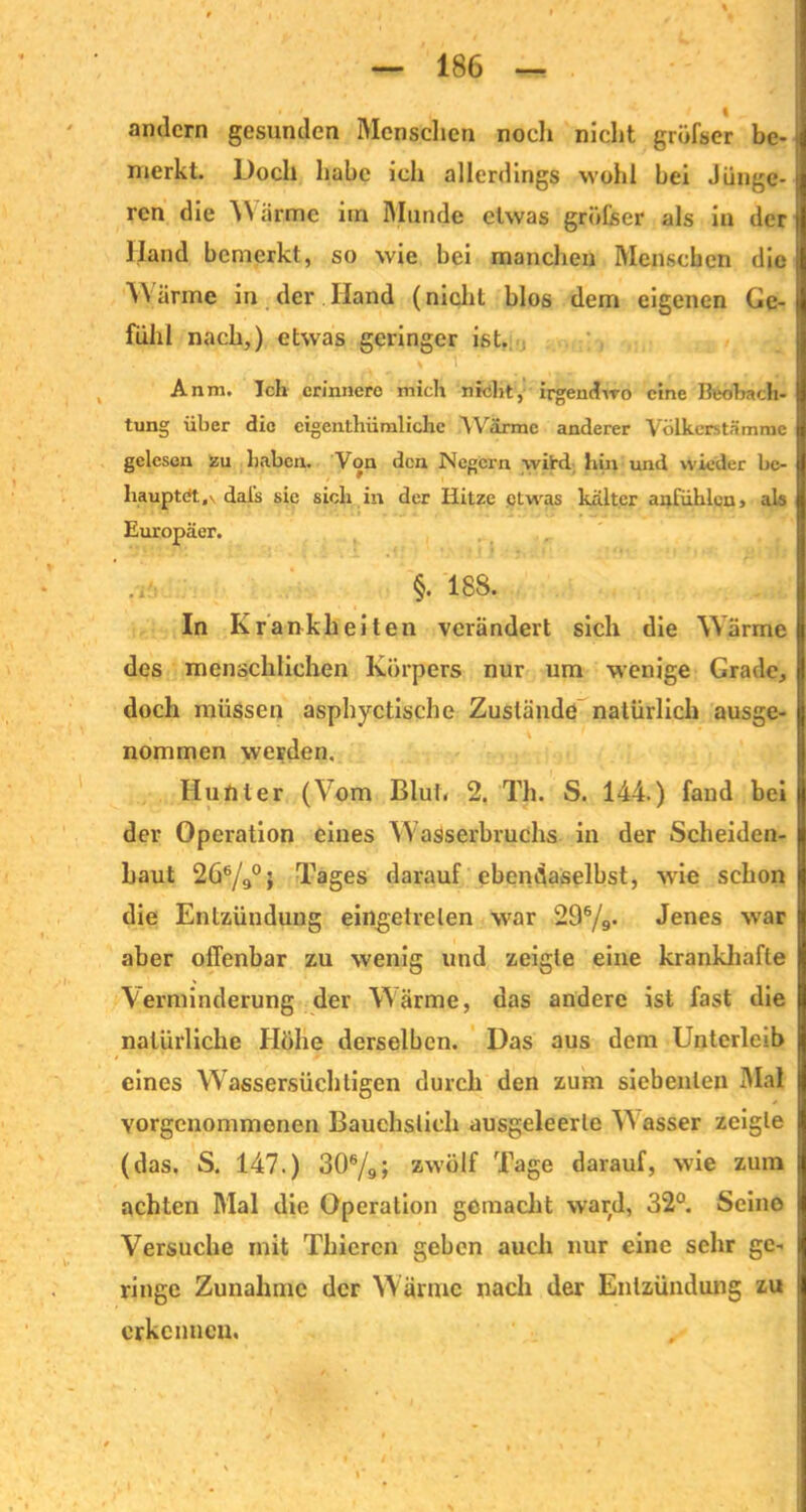 andern gesunden Menschen noch nicht grüfser be- merkt. Doch habe ich allerdings wohl bei Jünge- ren die Warme im Munde etwas gröfcer als in der Hand bemerkt, so wie bei manchen Menschen die Wärme in der Hand (nicht blos dem eigenen Ge- fühl nach,) etwas geringer ist. L . \ 1 Anm. Ich erinnere mich nicht, irgendwo eine Beobach- tung über die cigenthümliche .Wärme anderer Völkerstämme gelesen zu haben. Von den Negern wird hin und wieder be- hauptet, \ dal's sie sich in der Hitze etwas kälter anfiihlcn, als Europäer. §. 188. In Krankheiten verändert sich die Wärme des menschlichen Körpers nur um wenige Grade, doch müssen asphyctische Zustände natürlich ausge- nommen werden. Hunter (Vom Blut. 2. Th. S. 144.) fand bei der Operation eines Wasserbruchs in der Scheiden- haut 266/9°> Tages darauf ebendaselbst, wie schon die Entzündung eingetrelen war 296/9. Jenes war aber offenbar zu wenig und zeigte eine krankhafte Verminderung der Wärme, das andere ist fast die natürliche Höhe derselben. Das aus dem Unterleib eines Wassersüchtigen durch den zum siebenten Mal vorgenommenen Bauchslieh ausgeleerle W asser zeigte (das, S. 147.) 306/9; zwölf Tage darauf, wie zum achten Mal die Operation gemacht ward, 32°. Seine Versuche mit Thieren geben auch nur eine sehr ge- ringe Zunahme der Wärme nach der Entzündung zu erkennen.