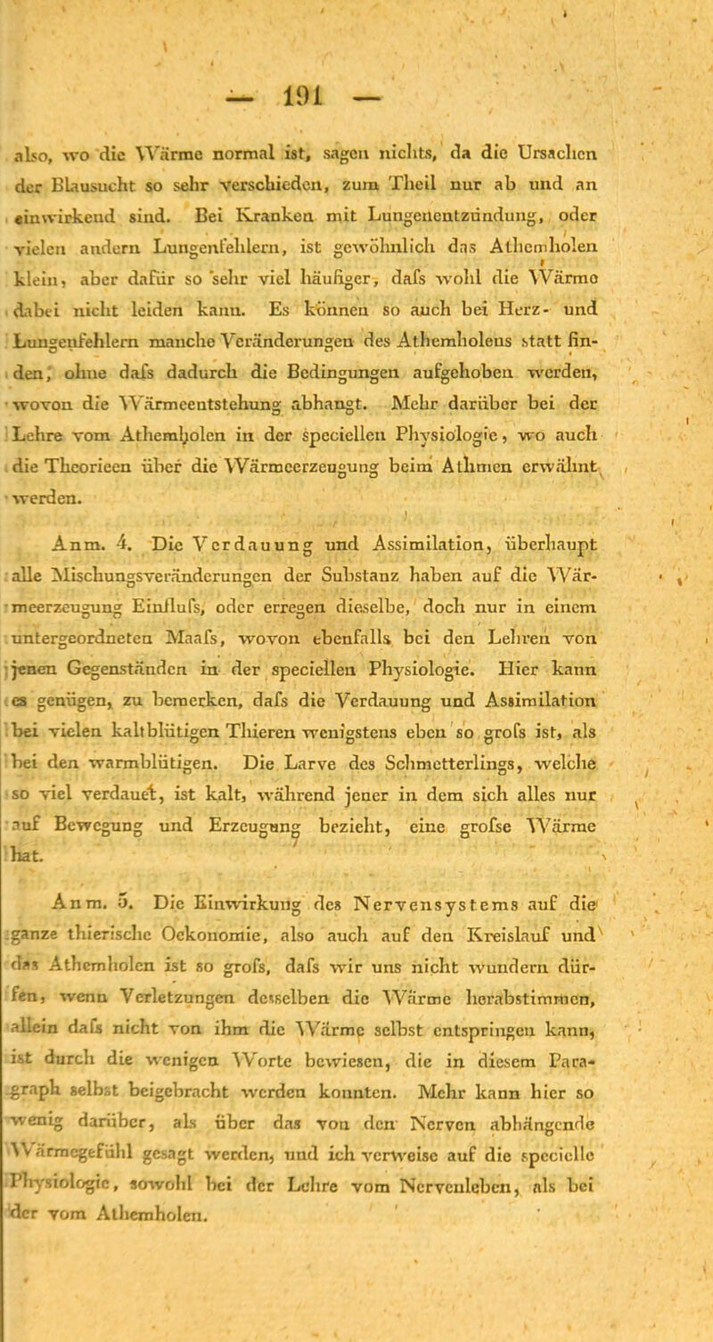 also, wo die Wärme normal ist, sagen nichts, da die Ursachen der BLausucht so sehr verschieden, zum Theil nur ab und an einwirkend sind. Bei Kranken mit Lungenentzündung, oder vielen andern Lungenfehlern, ist gewöhnlich das Athemholen klein, aber dafür so sehr viel häufiger, dafs wohl die Wärme dabei nicht leiden kann. Es können so auch bei Herz- und Lungenfehlem manche Veränderungen des Athemholeus statt fin- den, ohne dafs dadurch die Bedingungen aufgehoben werden, wovon die Wärmeentstehung abhangt. Mehr darüber bei der Lehre vom Athem!;olen in der spccicllen Physiologie, wo auch die Theorieen über die Wärmeerzeugung beim Atlimen erwähnt werden. Anm. 4. Die Verdauung und Assimilation, überhaupt alle Mischungsveränderungen der Substanz haben auf die Wär- meerzeugung Einilufs, oder erregen dieselbe, doch nur in einem untergeordneten Maafs, wovon ebenfalls bei den Lehren von jenen Gegenständen in der speciellen Physiologie. Hier kann es genügen, zu bemerken, dafs die Verdauung und Assimilation bei vielen kaltblütigen Tlneren wenigstens eben so grofs ist, als bei den warmblütigen. Die Larve des Schmetterlings, welche so viel verdauet, ist kalt, während jener in dem sich alles nur auf Bewegung und Erzeugung bezieht, eine grofse Wärme hat. , Anm. o. Die Einwirkung des Nervensystems auf die1 ;ganze thierisclic Ockonomie, also auch auf den Kreislauf und' das Athemholen ist so grofs, dafs wir uns nicht wundern dür- fen, wenn Verletzungen desselben die Wärme herabstimmen, allein dafs nicht von ihm die Wärme selbst entspringen kann, ist durch die wenigen Worte bewiesen, die in diesem Para- Graph gelbst beigebracht werden konnten. Mehr kann hier so wenig darüber, als über das von den Nerven abliängende W ärmegefühl gesagt werden, und ich verweise auf die spcciclle Physiologie, sowohl hei der Lehre vom Ncrvcnlcben, als hei ‘der vom Athemholen.