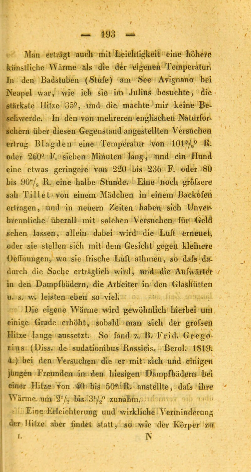 # Alan erträgt auch mit Leichtigkeit chic höhere künstliche Wärme als die der eigenen Temperatun In den Badstuben (Stufe) am See Avignano bei Neapel war, wie ich sie im Julius besuchte, die stärkste Hitze 35°, und die machte mir keine Be- schwerde. In den von mehreren englischen Nätiirfor» schern über diesen Gegenstand angestellten Versuchen ertrug Blagden eine Temperatur von 1013/9° R. oder 260° F. sieben Minuten lang, und ein Hund eine etwas geringere von 220 bis 236 F. oder 80 bis 90s/9 R. eine halbe Stunde. Eine noch grofscre sah Ti 11 et von einem Mädchen in einem Backofen ertragen, und in neuern Zeiten haben sich Unver- brennliche überall mit solchen Versuchen für Geld sehen lassen, allein dabei wird die Luft erneuet, oder sie stellen sich mit dem Gesicht gegen kleinere Oeffnungen, wo sie frische Luft alhmen, so dafs da- durch die Sache erträglich wird, und die Aufwärter / in den Dampfbädern, die Arbeiter in den Glashütten u. s. w. leisten eben so viel. Die eigene Wärme wird gewöhnlich hierbei um einige Grade erhöht, sobald man sich der grofsen ' * .v Hitze lange aussetzt. So fand z, B. Frid. Grego- rius (Diss. de sudationibus Rossicis, Berol. 1819. 4.) bei den Versuchen die er mit sich und einigen jüngen Freunden im den hiesigen Dampfbädern hei einer Hitze von 40 bis 50° R. anstellte, dafs ihre Wärme, um 2'/2 bis. 3l/2° zunahm. Eine Erleichterung und wirkliche Verminderung der Hitze aber findet statt, so wie der Körper zu I. N