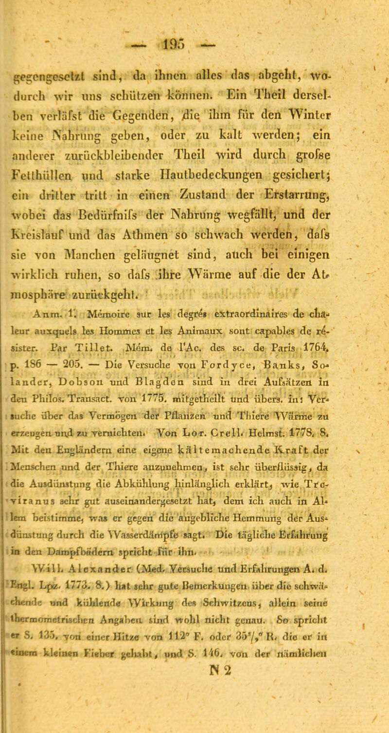 gea;engcsctzt sind, da ihnen alles das abgeht, wo- durch wir uns schützen -können. Ein Theil dersel- ben verläfst die Gegenden, /die ihm für den Winter keine Nahrung geben, oder zu kalt werden; ein anderer zurückbleibcnder Theil wird durch grofse Fetthüllen und starke Ilautbedeckungen gesichert; ein dritter tritt in einen Zustand der Erstarrung, wobei das Bedürfnifs der Nahrung wegfällt, und der Kreislauf und das Athmen so schwach werden, dafs sie von Manchen geläugnet sind, auch bei einigen wirklich ruhen, so dafs ihre Wärme auf die der Ah mosphäre zurückgehl. Anm. 1'. Memoire sur les degtes extraordinaires de clirt- leur auxquels les Hommcs et les Animaux sont capables de re- sister. Par Tillet. Mem, de l'Ac. des sc. de Paris 1764, p. 1S6 — 205. — Die Versuche von Fordyce, Banks, So* lander, Dobson und Blagden sind in drei Aufsätzen in den Philos. Transact. von 1775. mitgethcilt und übers, inj Ver- suche über das Vermögen der Pflanzen und Thiere Wärme zu | erzeugen und zu vernichten. Von Lor. CrelL Heimst. 4778. 8. | Mit den Engländern eine eigene kältemachendc Kraft der \ ( Menschen und der Thiere anzunehmen, ist sehe überflüssig, da die Ausdünstung die Abkühlung hinlänglich erklärt, wie Tre- viranus sehr gut auseinandergesetzt hat, dem ich auch in Ab lern beistimme, was er gegen die angebliche Hemmung der Aus- dünstung durch die Wasserdämpfe sagt. Die tägliche Erfahrung i in den Dampfbädern spricht für ihn- Will. Alexander (Med. Versuche und Erfahrungen A. d. j Engl. Lpz. 1773. 8.) hat sehr gute Bemerkungen über die schwä- i ehende und kühlende Wirkung des Schwitzcus, allein seine i tHermomctrischen Angaben sind wohl nicht genau. So spricht ! er S. 135, -von einer Hitze von 112 F. oder 357»'* K. die er in I einem kleinen Fieber gelabt, und S. 146, von der nämlichen N 2