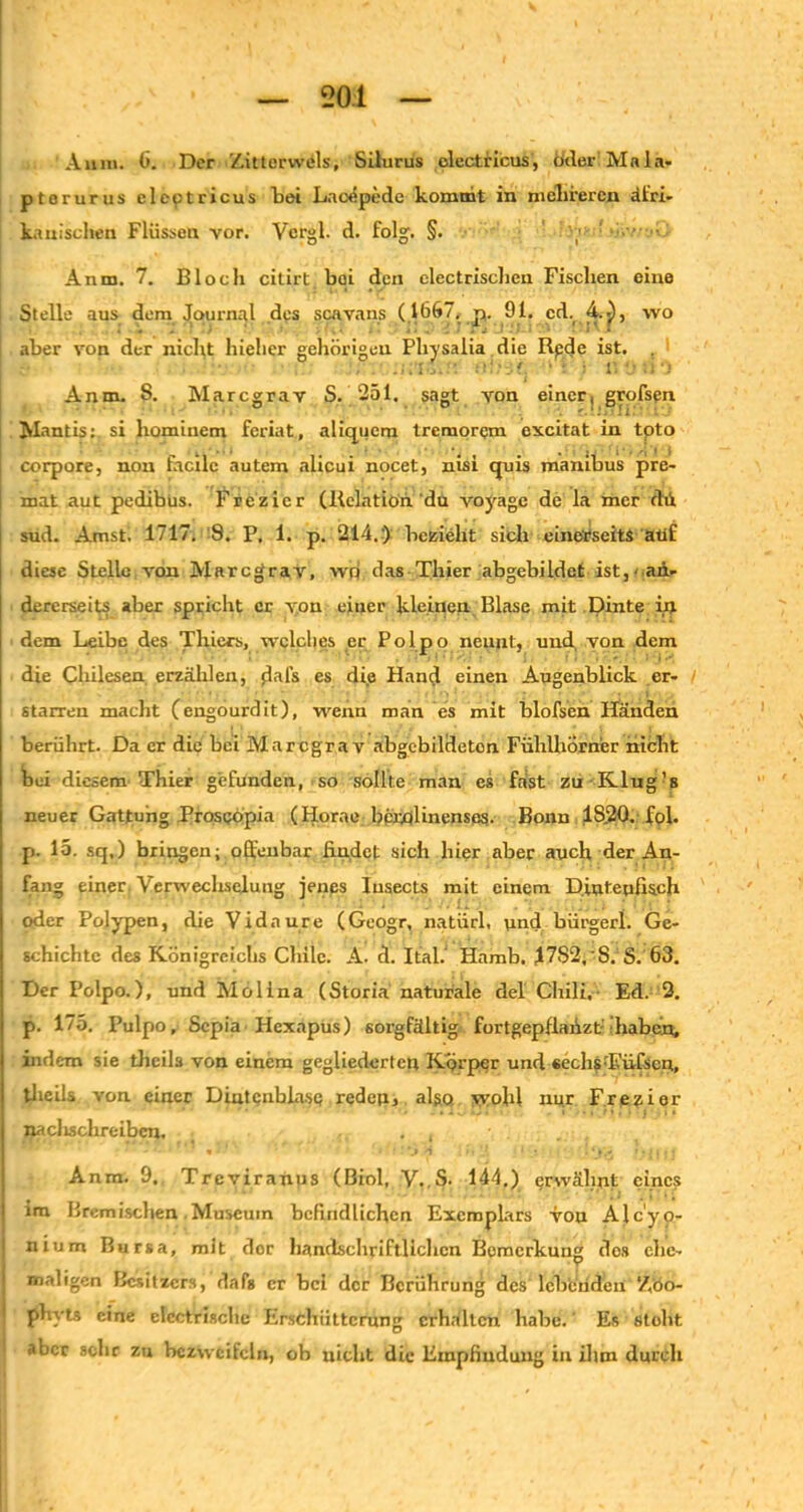 Aum. 6. Der Zitterwels, Silurus olectncus, Oder Mala- ptorurus clcptricus bei Lncepede kommt in mehreren dt'ri- ka tuschen Flüssen vor. Vcrgl. d. folg. §. Anm. 7. Bloch citirt bei den electrischen Fischen eine Stelle aus dem Journal des scavans (1667. p. 91. cd. 4.i), wo aber von der nicht hieher gehörigen Physalia die Rpde ist. • .••!'. f. ' ■ • l: •• ;n Anm. 8. Marcgrav S. 251. sagt von einer, grofsgn Mantis: si hominem feriat, aliquem tremorem excitat in toto corpore, non facilc autem alicui nocet, nisi quis manibus pre- mat aut pedibus. Frezicr (Relation du voyage de la mer fhi sud. Amst. 1717. 9. P. 1. p. 214.) bezieht sich einerseits atif diese Stelle von Marcgrav, wp das Thier abgebildct ist,' an- dererseits aber spricht er von einer kleinen Blase mit Dinte in dem Leibe des Thiers, welches er Polpo nennt, und von dem die Chilesen erzählen, jlal’s es die Hand einen Augenblick er- starren macht (engourdit), wenn man es mit blofsen Händen berührt. Da er die bei Marcgrav abgebildeton Fühlhörner nicht bei diesem Thier gefunden, so sollte man es fast zu Klug’s neuer Gattung Prospöpia (Horae bernlinenses. Bonn 1S.20. fol. p. 15. sq.) bringen; offenbar findet sich hier aber auch der An- fang einer. Verwecliselung jenes Iusects mit einem D.intepfisch oder Polypen, die Vidnure (Geogr, natürl, und bürgerl. Ge- schichte des Königreichs Chile. A. d. Ital. Hamb. J7S2.'S. S. 63. Der Polpo.), und Molina (Storia naturale del Chili.- Ed. 2. p. 175. Pulpo, Sepia Hexapus) sorgfältig fortgepfiafizt haben, indem sie theils von einem gegliederten Körper und sechsT'üfscn, theils von einer Dintcnblasp reden, also wohl nur Frezier naclisclireibcn. . , Anm. 9., Treviranus (Biol, V..S. 144.) erwähnt eines im Bremischen Museum befindlichen Exemplars von Alc'yo- nium Bursa, mit dor handschriftlichen Bemerkung dos ehe- maligen Besitzers, dafs er bei der Berührung des lebenden Z'öo- 1 phyts eine elcctrischc Erschütterung erhalten habe. Es stobt aber sehr zu bezweifeln, ob nicht die Empfindung in ihm durch