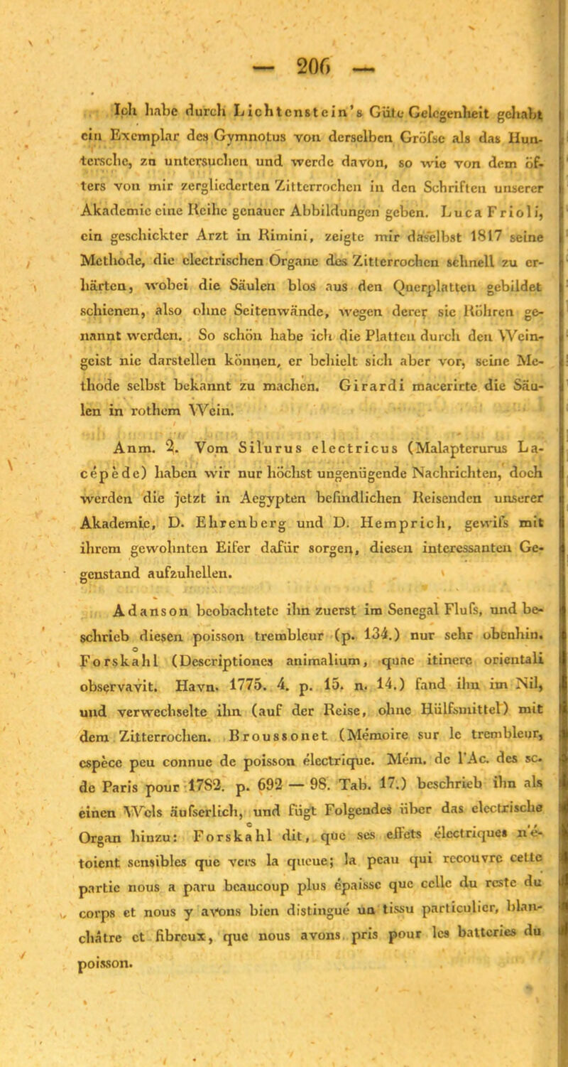 loh habe durch Lichtcnstcin’s Güte Gelegenheit gehabt ein Exemplar des Gymnotus von derselben Gröfse als das liun- tersebe, 7.n untersuchen und werde davon, so wie von dem öf- ters von mir zergliederten Zitterrochen in den Schriften unserer Akademie eine Reihe genauer Abbildungen geben. L u c a F r i o 1 i, ein geschickter Arzt in Rimini, zeigte mir daselbst 1817 seine Methode, die clectrischen Organe des Zitterrochen schnell zu er- härten, wobei die Säulen blos aus den Querplatten gebildet schienen, also ohne Seitenwände, wegen derer sic Röhren ge- nannt werden. So schön habe ich die Platten durch den Wein- geist nie darstellen können, er behielt sich aber vor, seine Me- thode selbst bekannt zu machen. Girardi macerirtc die Säu- len in rotliem Wein. Anm. Vom Silurus electricus (Malapterurus La- cepedc) haben wir nur höclist ungenügende Nachrichten, doch werden die jetzt in Aegypten befindlichen Reisenden unserer Akademie, D. Ehrenberg und D. Hemprich, gevvifs mit ihrem gewohnten Eifer dafür sorgen, diesen interessanten Ge- genstand aufzuhellen. Adanson beobachtete ihn zuerst im Senegal Flufs, und be- schrieb diesen poisson trembleur (p. 134.) nur sehr obenhin. Forskahl (Descriptiones animalium, qnac itinere orientali observavit. Havn. 1775. 4. p. 15. n. 14.) fand ilm im Nil, und verwechselte ihn (auf der Reise, ohne Hülfsmittel) mit dem Zitterrochen. Broussonet (Memoire sur lc trembleur, cspecc peu connuc de poisson elcctrique. Mem. de l’Ac. des sc. de Paris pour 17S2. p. 692 — 9S. Tab. 17.) beschrieb ihn als einen Wels äufserlich, und fügt Folgendes über das electxisclie Organ hinzu: Forskahl dit, que scs eflets elcctrique» ne- toient sensibles que vers la queue; la peau qui rccouvrc celtc partic nous a paru bcaucoup plus epaissc que ccllc du rcste du w corps et nous y avons bien distingue un tissu particulicr, blart* chätre et fibreux, que nous avons pris pour les batteries du poisson.