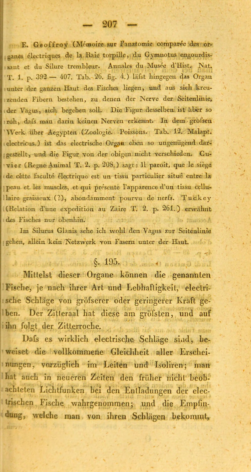 E. Geoffroy (Memoire sur l'anatomie comparec des Or- ganes electriqucs de la Haie torpille, du Gymuotus engourdis- sant et du Silure trembleur. Annales du Musee d’Hist. Nat. T. 1. p. 392 — 407. Tab. 26. fig. 4.) läfst hingegen das Organ unter der ganzen Haut des Fisches liegen, und aus sich kreu- zenden Fibern bestehen, zu denen der Nerve der Seitenlinie, der Vagus, sich begeben soll. Die Figur desselben ist hber so roh, dafs mau darin keinen Nerven erkennt. In dem ■ grofsen Werk über Aegypten (.Zoologie. Poissons. Tab. 12. Malapt. electricus.) ist das elcctrische Orgjm eben so ungenügend dar- gestellt, und die Figur von der obigen nicht verschieden. Cu- vier (RegneAnimal T. 2. p. 20S.) sagt: 11 paroit, que lc siege de cette faculte electriquo cst un tissu particulier situe eutre la peau et les muscles, et qui presente l’apparence d’un tissu ccllu- lairc graisseux (?), abondamment pourvu de nerfs. Tuckey (Relation d’unc expedition au Zaire T. 2. p. 261.) erwähnt des Fisches nur obenhin. Im Silurus Glanis sehe ich wohl den Vagus zur Seitenlinie gehen, allein kein Netzwerk von Fasern unter der Haut. §. 195. « Milfeist dieser Organe können die genannten Fische, je nach ihrer Art und Lebhaftigkeit, electri- sche Schläge von gröfserer oder geringerer Kraft ge- ben. Der Zitteraal hat diese am gvofsten, und auf ihn folgt der Zitlerroche. Dafs es wirklich elcctrische; Schläge sind-, be- weiset die vollkommene Gleichheit aller Erschei- nungen, vorzüglich im Leiten und Isoliren; man hat auch in neueren Zeiten den früher nicht beob- achteten Lichtfunken hei den Entladungen der clec- trischcn Fische wahrgenommen; und die Empfin- dung, welche man von ihren Schlägen bekommt,