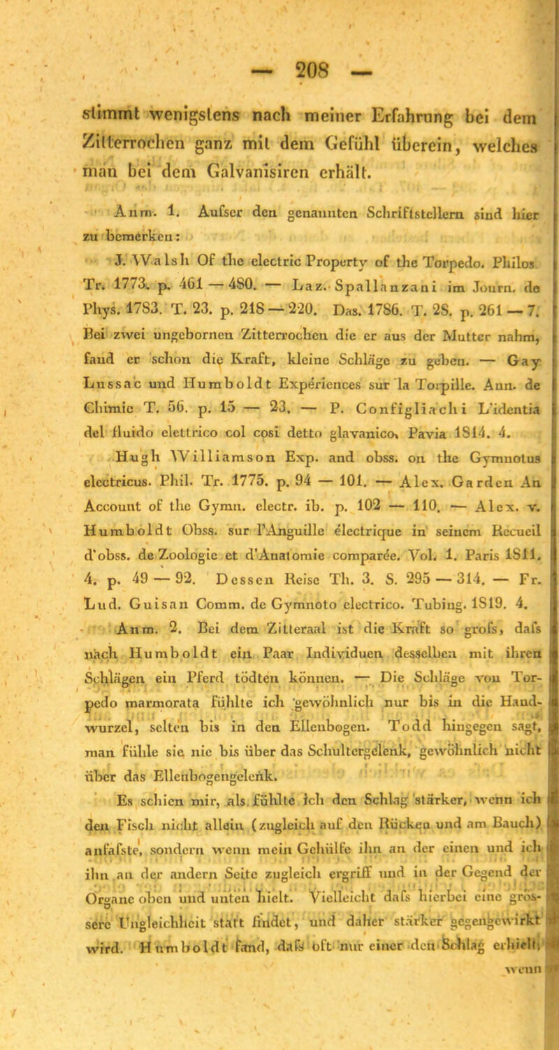 stimmt wenigstens nach meiner Erfahrung bei dem Zitterrochen ganz mit dem Gefühl überein, welche» man bei dem Galvanisiren erhält. Anm. 1. Aufscr den genannten Schriftstellern sind liier zu bemerken: J. Walsh Of tlic electric Property of the Torpedo. Philos Tr. 1773. p. 4G1—480. Laz. Spallanzani im Journ. do Phys. 17S3. T. 23. p. 218 — 220. Das. 1786. T. 2S. p. 261 — 7. Hei zwei ungebornen Zitterrochen die er aus der Mutter nahm, fand er schon die Kraft, kleine Schläge zu geben. — Gay Lussac und Humboldt Experiences sur la Torpille. Ann. de Ghimic T. 56. p. 15 — 23, — P. Configliachi L'identia del fluido elettrico col cosi detto glavanico, Pavia IS 14. 4. Hugh Williamson Exp. and obss. on die Gymnotus I elcctricus. Phil. Tr. 1775. p. 94 — 101. — Alex. Garden An I Account of the Gymn. electr. ib. p. 102 — 110. — Alex. v. 8 Humboldt Obss. sur l’Anguille electrique in seinem Rceueil d'obss. de Zoologie et d’Auatomie comparüe. Vol. 1. Paris 1S41. 4. p. 49 — 92. Dessen Reise Th. 3. S. 295 — 314. — Fr. Lud. Guisan Comm. de Gymnoto clectrico. Tubiug. 1S19. 4. Anm. 2. Bei dem Zitteraal ist die Kraft so grofs, dafs nach Humboldt ein Paar Individuen desselben mit ihren Schlägen ein Pferd tödten können. — Die Schläge von Tor- pedo marmorata fühlte ich 'gewöhnlich nur bis in die Hand- wurzel, selten bis in den Ellenbogen. Todd hingegen sagt, man fühle sie nie bis über das Schultergdlenk, gewöhnlich nicht I f t , ■ CM»', •},'•' I über das Ellenbogengelenk. Es schien mir, als fühlte ich den Schlag stärker, wenn ich > den Fisch nicht allein (zugleich auf den Rücken und am Bauch) tl anfafste, sondern wenn mein Gchiilfc ihn an der einen und ich ihn an der andern Seite zugleich ergriff und in der Gegend der ■ Organe oben und unten hielt. Vielleicht dafs hierbei eine gros-1 serc Ungleichheit statt findet, und daher stärker gegenijewirkt 4 wird. Humboldt fand, dafs oft nur einer den Schlag erhielt; fl wenn ■»