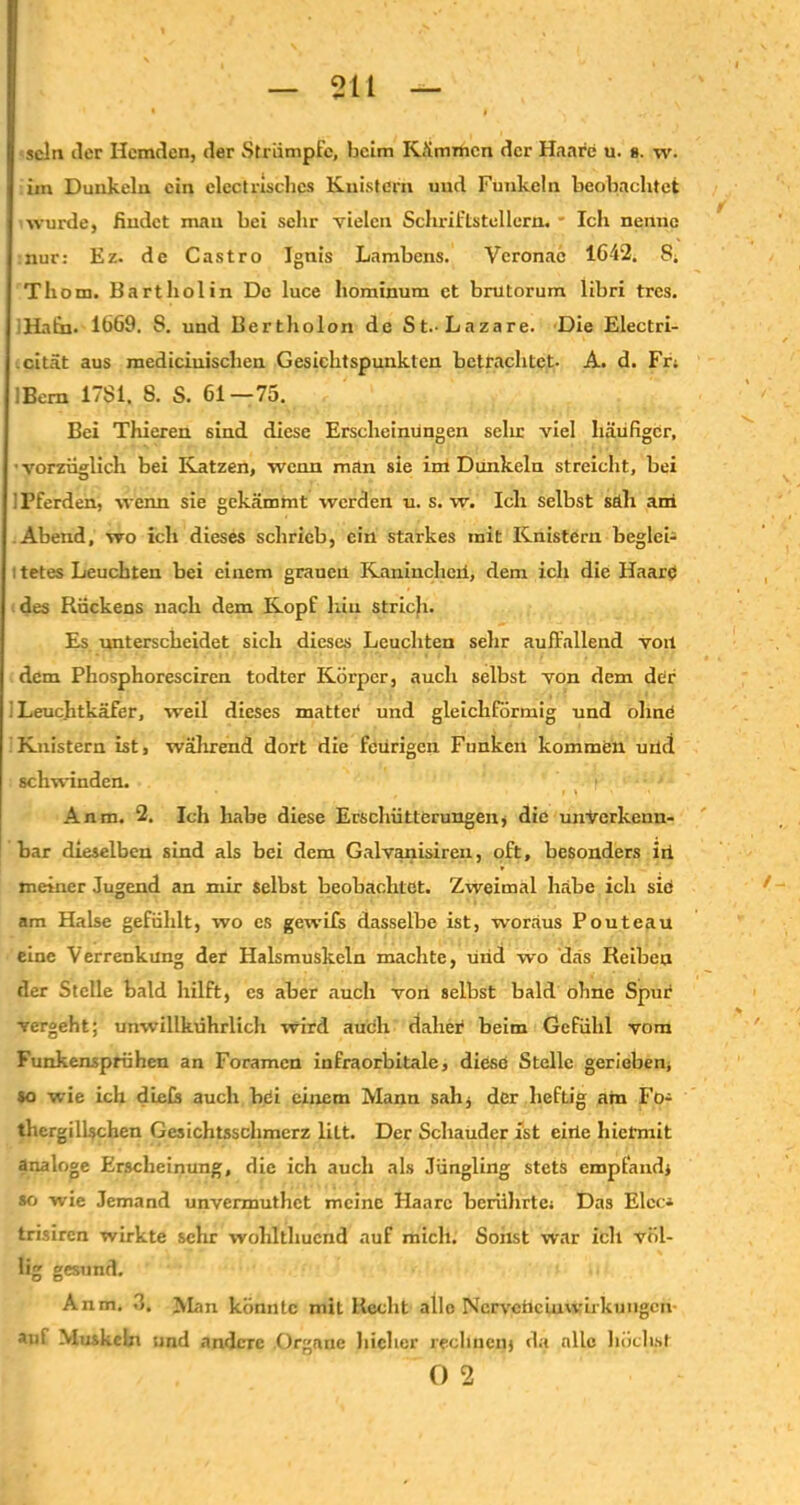 sein tler Hemden, der Strümpfe, beim Kämrticn der Haare u. ». w. un Dunkeln ein elcot risches Knistern und Funkeln beobachtet wurde, findet mau bei sehr vielen Schriftstellern. * Ich nenne nur: Ez. de Castro Ignis Lambens. Veronac 1642, S, Thom. Bartholin De luce hominum et brutorum libri tres. Hain. 1669. S. und Bertholon de St.-Lazare. Die Electri- cität aus mediciuisclien Gesichtspunkten betrachtet. A. d. Fr, IBem 17S1. S. S. 61—75. Bei Thieren sind diese Erscheinungen sehr viel häufiger, vorzüglich bei Katzen, wenn man sie im Dunkeln streicht, bei ! Pferden, wenn sie gekämmt werden u. s. w. Ich selbst säli ani Abend, wo ich dieses schrieb, ein starkes mit Knistern begleh : tetes Leuchten bei einem grauen Kaninchcii, dem ich die Haare des Rückens nach dem Kopf hin strich. Es unterscheidet sich dieses Leuchten sehr auffallend von dem Phosphoresciren todter Körper, auch selbst von dem der Leuchtkäfer, weil dieses mattet und gleichförmig und ohne 'Knistern ist, während dort die feürigcn Funken kommen uüd schwinden. * , i r } ' Anm. 2. Ich habe diese Erschütterungen, die unverkenn- bar dieselben sind als bei dem Galvanisiren, oft, besonders iri meiner Jugend an mir selbst beobachtet. Zweimal habe ich siö am Halse gefühlt, wo es gewifs dasselbe ist, woraus Pouteau eine Verrenkung der Halsmuskeln machte, uüd wo das Reiben der Stelle bald hilft, cs aber auch von selbst bald ohne Spur vergeht; unwillkührlich wird auch daher beim Gefühl vom Funkemprühen an Foramcn infraorbitale, diese Stelle gerieben, so wie ich die Cs auch bei einem Mann sali* der heftig am Fo- thergillschen Gesichtsschmerz lilt. Der Schauder ist eiüe hiermit analoge Erscheinung, die ich auch als Jüngling stets empfand* so wie Jemand unvermuthet meine Haare berührte. Das Elec* trisiren wirkte sehr wohlthucnd auf mich. Sonst war ich völ- lig gesund. Anm. 3. Man könnte mit Recht alle NcrvcnciuWirkungen- auf Muskeln und andere Organe hicher rechnen* da alle höchst Ö 2