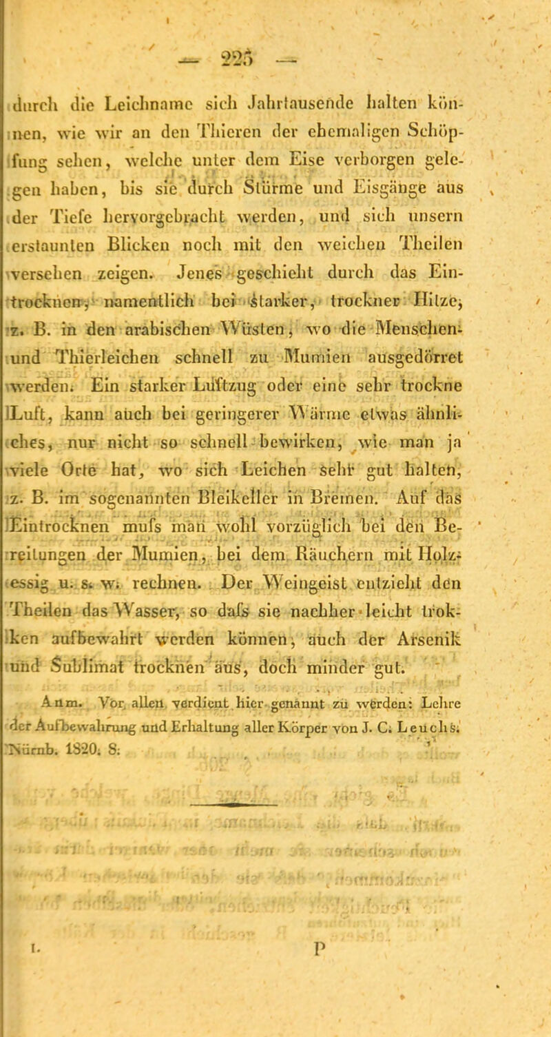 durch die Leichname sich Jahrlausende halten kön- nen, wie wir an den Thicren der ehemaligen Schöp- fung sehen, welche unter dem Eise verborgen gele- gen haben, bis sie durch Stürme und Eisgänge aus der Tiefe hervorgebracht werden, und sich unsern erstaunten Blicken noch mit den weichen Theilen versehen zeigen. Jenes geschieht durch das Ein- trocknen, namentlich bei starker, trockner Hilzej z. B. in den arabischen Wüsten, wo die Menschern und Thierleichen schnell zu Mumien ausgedörret werden; Ein starker Luftzug oder eine sehr trockne ILuft, kann auch bei geringerer W ärme etwas ähnli- ches, nur nicht so schnell bewirken, wie man ja ■viele Orte hat, wo sich Leichen seht* gut halten, z. B. im sogenarinten Bleikeller in Bremen. Auf das 'Eintrocknen mufs mäii wohl vorzüglich bei den Be- reitungen der Mumien, bei dem Räuchern mit Holz- essig u. s; W; rechnen. Der W eingeist entzieht den Theilen das Wrasser, so dajGs sie nachher - leicht tfok- ken aufbewahrt werden können, auch der Arsenik und Sublimat trocknen aus, doch minder gut. Anm. Vor. allen verdient hier genannt zu werden: Lehre der AufbeWährung und Erhaltung aller Körper von J. C; Leuclis; Nücnb. 1820; S; ’ t. P