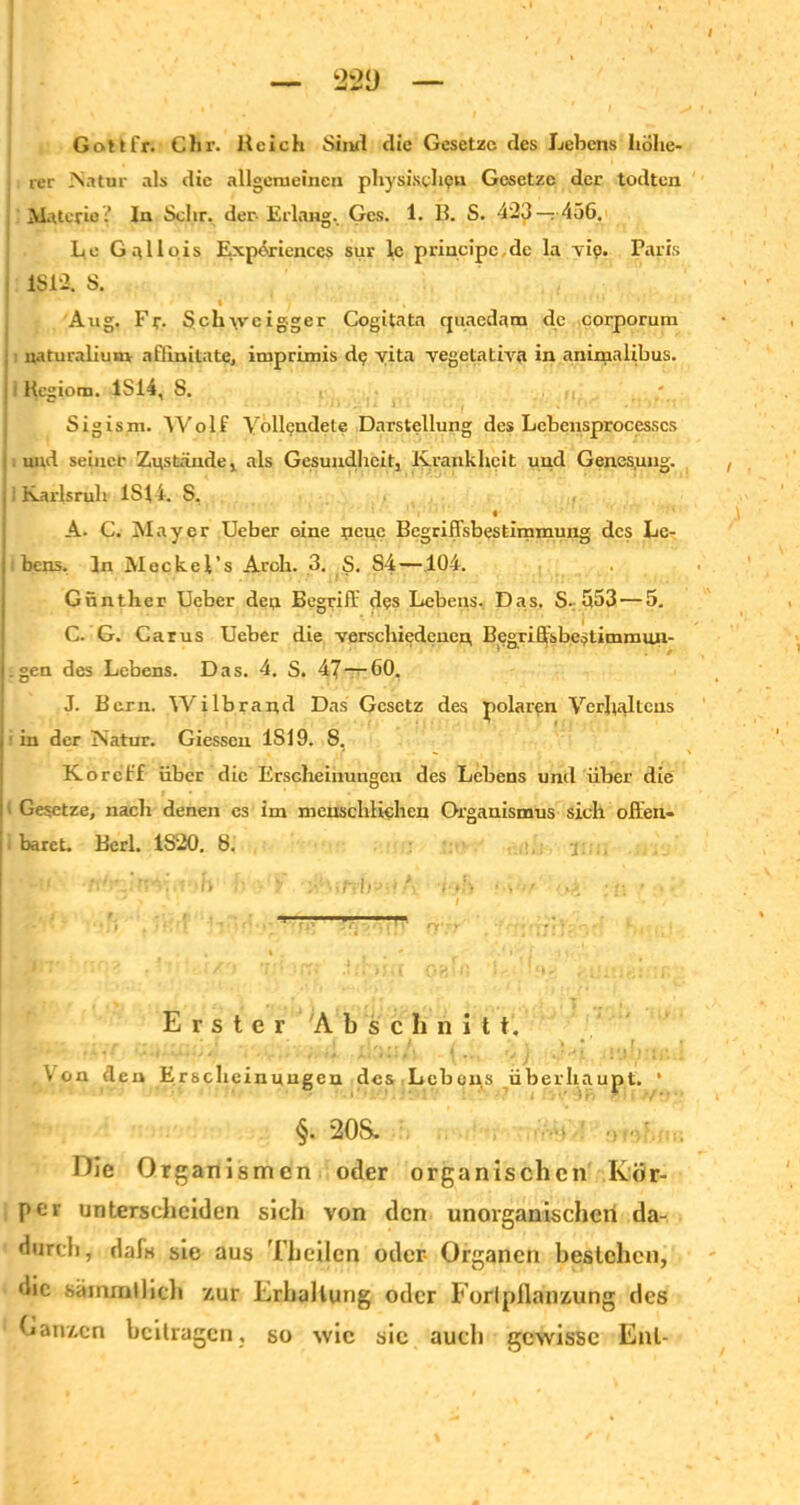 Gott fr. Clir. Reich Sind die Gesetze des Lehens höhe- rer Natur als die allgemeinen physische« Gesetze der todten Materie? In Sehr, der-Erlang. Ges. 1. B. S. 423— 456. Le G allpis Expöriences sur lc principe,de la Tio. Paris IS 12. S. » y • ' ' , Aug. Fr. Seil\vcigger Cogitata cpiaedam de corporum uaturalium aflinitate, imprimis dp vita vegetativa in animalibus. ! Kegiora. 1S14, S. Sigism. Wolf Vollendete Darstellung des Lebensprocesscs : und seiner Zustande , als Gesundheit, Krankheit und Genes,ung. 11 Karlsruh 1S14. S, « A. C. Mayer Ueber eine neue Begriffsbestimmung des Le- | bens. In Meckel’s Arch. 3. S. S4—104. Günther Ueber den Begriff dps Lebens. Das. S. 553— 5. . ' . . i G. G. Carus Ueber die verschiedenen, Begriffsbestimmun- j.gen des Lebens. Das. 4. S. 47 — 60. J. Bern. Wilbrand Das Gesetz des polaren Verhaltens j in der Natur. Giessen 1S19. 8, K oreff über die Erscheinungen des Lebens und über die i Gesetze, nach denen es im menschlichen Organismus sich offen- I baret. Berl. 1S20. 8. : j: .. Erster Abschnitt, , Von den Erscheinungen des Lebens überhaupt. * §. 20S. Hie Organismen oder organischen Kör- per unterscheiden sich von den unorganischen da- durch, daf« sie aus Theilcn oder- Organen bestehen, die sammilich zur Erhaltung oder Fortpflanzung des Ganzen beitragen, so wie sie aucli gewisse Ent-