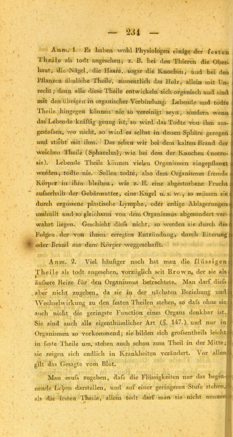 Anm. 1. Es haben wohl Physiologen einige der festen Tlicülc als todt angesehen, z. B. bei den Thieren die Ober- haut, die Nägel, die Haare, sogar die Knochen, und bei den Pflanzen ähnliche Theile, namentlich das Holz, allein mit Un- recht; denn alle diese I lieile entwickeln sich organisch und sind mit den übrigen in organischer Verbindung. Lebende und todtc Theile hingegen können nie so vereinigt seyn, sondern wenn das Lebende kräftig genug ist, so wird das Todte von ihm aus- gestofsen, wo nicht, so wird es selbst in dessen Sphäre gezogen und stirbt mit ihm. Das sehen wir bei dem kalten Brand der weichen Theile (Sphacelus), wie bei dem der Knochen (nccro- sis). Lebende Theile können vielen Organismen cingepflanzt werden, todte nie. Sollen todte, also dem Organismus fremde Körper in ihm bleiben, wie z. B. eine abgestorbene Frucht aufserhalb der Gebärmutter, eine Kugel u. s. w., so müssen sie durch ergossene plastische Lymphe, oder erdige Ablagerungen umhüllt und so gleichsam von dem Organismus abgesondert ver- wahrt liegen. Geschieht diefs nicht, so werden sie durch dio Folgen, der von ihnen erregten Entzündung, durch Eiterung § oder Brand aus dem Körper weggeschafft. Anm. 2. Viel häufiger noch hat man die flüssigen Theile als todt angesehen, vorzüglich seit Brown, der sie als | * 1 v äufserc Reize für den Organismus betrachtete. Mau darf diefs aber nicht zugebeu, da sie in der nächsten Beziehung undj Wechselwirkung zu den festen Theilcn stehen, sö dafs ohne siel auch nicht die geringste Function eines Organs denkbar ist. Sie sind auch alle eigenthümlicher Art (§. 147.) und nur in Organismen so vorkommend; sic bilden sich grofsentheils leichti in feste Theile um, stehen auch schon zum Theil in der Mitte;! sie zeigen sich endlich in Krankheiten verändert. Vor allen] gilt das Gesagte vom Blut. Man mufs zugeben, dafs die Flüssigkeiten nur das begin- nende Leben darstellcn, und auf einer geringeren Stufe stehen,W als die festen Theile, allein todt darf man sie nicht nctinerti