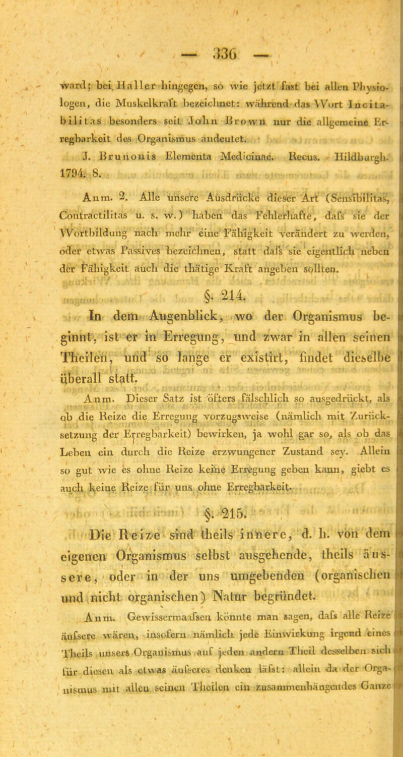 /I , / — 336 — ward; bei. Haller hingegen, so wie jetzt fast bei allen Physio- logen, die Muskelkraft bezeiclmct: wahrend das Wort Incita- bilitas besonders seit John llrovvn nur die allgemeine Er- regbarkeit des Organismus andeutet. J. Brunonis Elements Medieiuac. Recus. llildburgh- 1794. 8. Aura. 2. Alle unsere Ausdrücke dieser Art (Sensibilitas, Contractilitäs u. s. w.) haben das Fehlerhafte, dafs sie der Wortbildung nach mehr eine Fähigkeit verändert zu werden, oder etwas Passives bezeichnen, statt dals sie eigentlich neben der Fähigkeit auch die thätige Kraft angeben sollten. §. 2R In dem Augenblick, wo der Organismus be- ginnt, ist er in Erregung, und zwar in allen seinen Theilen, und so lange er existirt, findet dieselbe überall statt. Anm. Dieser Satz ist öfters fälschlich so ausgedrückt, als ob die Reize die Erregung vorzugsweise (nämlich mit Zuriick- setzung der Erregbarkeit) bewirken, ja wohl gar so, als ob das Lehen ein durch die Reize erzwungener Zustand scy. Allein so gut wie es ohne Reize keine Erregung geben kann, giebt es auch keine Reize für uns olrne Erregbarkeit- §. 215. Die Reize sind iheils innere, d. li. von dem eigenen Organismus selbst ausgehende, thcils äus- sere, oder in der uns umgebenden (organischen und nicht organischen) Natur begründet. Anm. Gewisscrmaofscu könnte man sagen, dafs alle Reize äufsere wären, insofern nämlich jede Einwirkung irgend eines Thcils unser* Organismus auf jeden andern Thcil desselben siel« für diesen als etwas äul’scres denken läfst: allein da der Orga- nismus mit allcu seinen Theilen ein zusammenhängendes Ganze