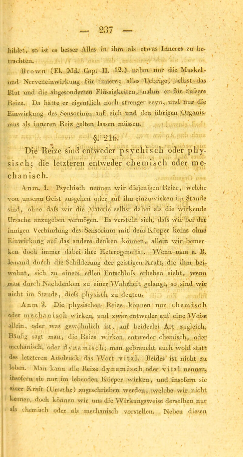 bildet, so ist es besser Alles in ihm als etwas Inneres zu be- trachten. Brown (El. Md. Oip. II. 12.) nahm nur die Muskel - und Ncrvcnciuwirkung für innere; alles Uebrigc, .selbst das Blut und die abgesonderten Flüssigkeiten, nahm er für äufscre Beize. Da hätte er eigentlich noch strenger scyn, und nur die Einwirkung des Sensorium auf sich und den übrigen Organis- mus als inneren Reiz gelten lassen müssen. §.216. Die Reize sind entweder psychisch oder phy- sisch; die letzteren entweder chemisch oder me- chanisch. Anm, 1. Psychisch neunen wir diejenigen Reize, welche von ,unserm Geist ausgehen oder auf ilm einzuwirken im Stande sind, ohne da Ls wir die Materie selbst dabet als die wirkende Ursache anzugebeu vermögen. Es versteht sich, dafs wir bei der innigen Verbindung des Sensorium mit dem Körper keins olmö Einwirkung auf das andere denken können, allein wir bemer- ken doch immer dabei ihre Heterogeneität. Wenn man e. B. Jemand dufch die Schilderung der geistigen Kraft, die ihm bei- wohnt, sich zu einem edlen Entschlufs erheben sieht, wenn ' ' ' mau durch Nachdenken zu einer Wahrheit gelangt, so sind wir nicht im Stande, diefs physisch zu deuten. Anm 2. Die physischen- Reize können nur chemisch oder mechanisch wirken, und zwar entweder auf eine Weise allein, oder was gewöhnlich ist, auf beiderlei Axt zugleich. Häufig sagt man, die Reize wirken entweder chemisch, oder mechanisch, oder dynamisch; man gebraucht auch wohl statt de.-, letzteren Ausdruck das Wort vital. Beides ist nicht zu loben. Man kann alle Reize dynamisch oder vital nennen, insofern sic nur im lebenden Körper wirken, und insofern sie einer Kralt (Ursache) zugcschricbcn werden, welche wir nicliL kennen, doch können wir uns die Wirkungsweise derselben nur als chemisch oder als mcclianiscli vorstellcri. Neben diesen