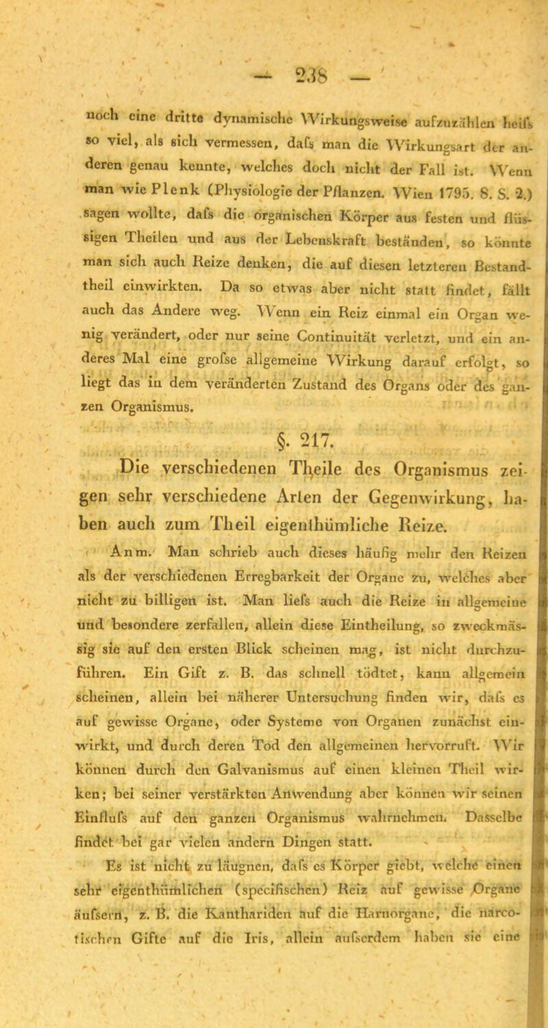 noch eine dritte dynamische Wirkungsweise aufzuzählen hcifs so viel, als sich vermessen, da ('s man die Wirkungsart der an- deren genau kcunte, welches doch nicht der Fall ist. Wenn man wie Plenk (Physiologie der Pflanzen. Wien 1795. 8. S. 2.) sagen wollte, dafs die organischen Körper aus festen und flüs- sigen Theilcn und aus der Lebenskraft beständen, so könnte man sich auch Reize denken, die auf diesen letzteren Bestand- teil cinwirkten. Da so etwas aber nicht statt findet, fällt auch das Andere weg. Wenn ein Reiz einmal ein Organ we- nig verändert, oder nur seine Continuität verletzt, und ein an- deres Mal eine grofse allgemeine Wirkung darauf erfolgt, so liegt das in dem veränderten Zustand des Organs oder des gan- zen Organismus. §. 217. Die verschiedenen Tfyeile des Organismus zei- gen sehr verschiedene Arien der Gegenwirkung, ha- ben auch zum Th eil eigentümliche Reize. Anm. Man schrieb auch dieses häufig mehr den Reizen als der verschiedenen Erregbarkeit der Organe zu, welches aber nicht zu billigen ist. Man liels auch die Reize in allgemeine und besondere zerfallen, allein diese Einteilung, so zweckmäs- sig sie auf den ersten Blick scheinen mag, ist nicht durchzu- füliren. Ein Gift z. B. das schnell tödtet, kann allgemein scheinen, allein bei näherer Untersuchung finden wir, dafs es auf gewisse Organe, oder Systeme von Organen zunächst ein- wirkt, und durch deren Tod den allgemeinen hervorruft. Wir können durch den Galvanismus auf einen kleinen Theil wir- ken; bei seiner verstärkten Anwendung aber können wir seinen Einflufs auf den ganzen Organismus wahrnchmen. Dasselbe findet bei gar vielen andern Dingen statt. Es ist nicht zu läugnen, dafs es Körper giebt, welche einen sein1 eigentümlichen (spccifischcn) Reiz auf gewisse /Drganc äufsent, z. B. die Kantharideit auf die Harnorgane, die narco- tisrhen Gifte auf die Iris, allein nufserdem haben sic eine Üi