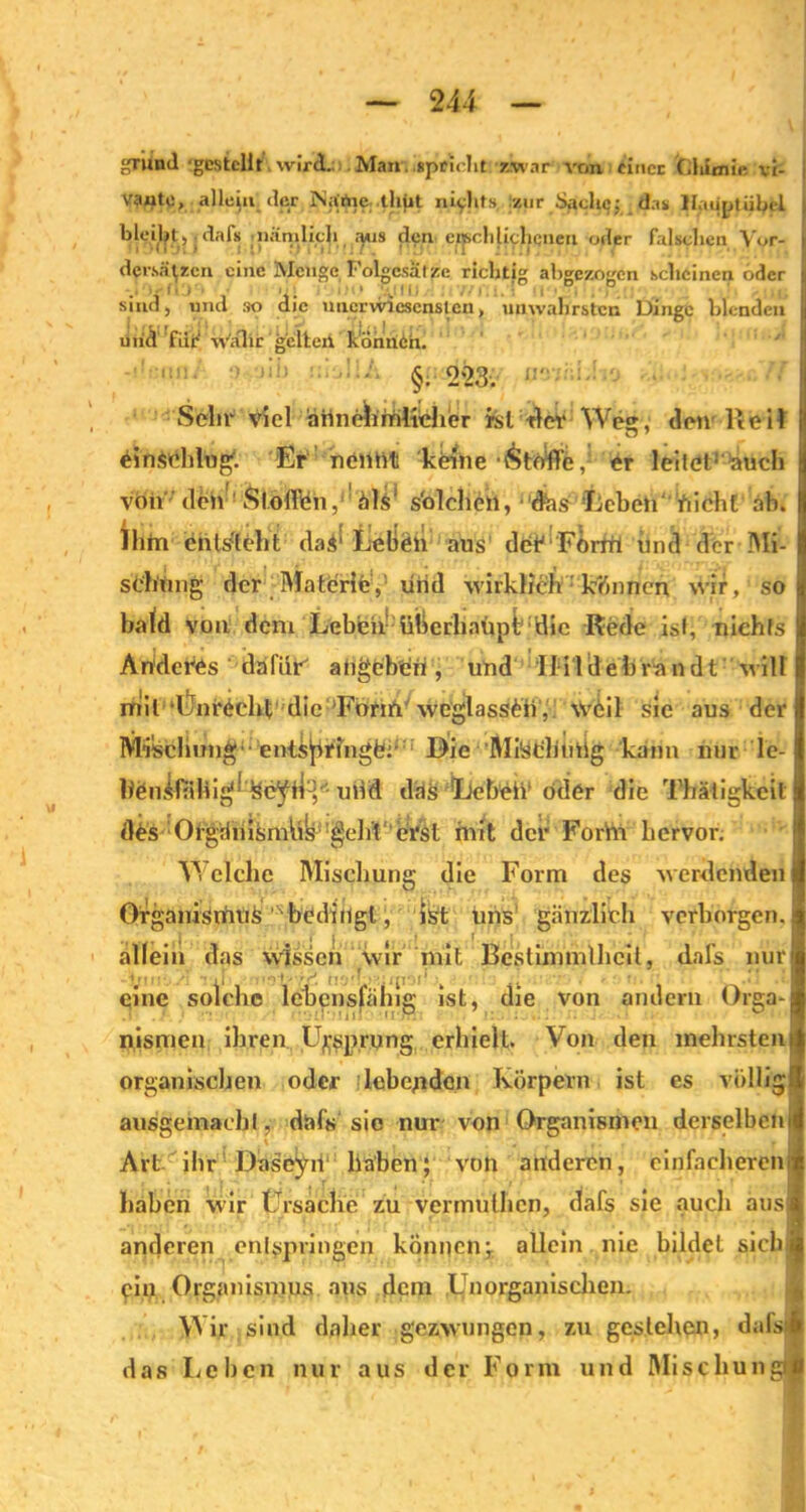 gTuml ‘gestellt wird. Man .«pcioht zwar von «iticc O.himir vi- vanto, allein der iNitrtie thpt nichts zur Saclujj das Haupt übel b|eil?t,; dafs nämlich ^us den erschlichenen o^r falschen Vor- i dersatien eine Menge Folgesätze richtig abgezogen scheinen oder || sind, und so die niicrwicscnstcn> unwahrsten Dinge blenden uiid ftiF währ gelten können. §. 223. 1!''- :' I Sehr viel ärtnehmltcher rsl der Weg, den Reil p einsddug1. Er neittit keine Stoffe, er leitet1 auch von den Stoffien, als s'olcheh, das Leben' hiebt ab. Ihm entsteht da$' lieben aus deTForrtl und der Mi- schung der Materie,’ uiid wirklich kennen wir, so bald von dem Lebten- überhaupt;'1 die Rede isl, nichts An deres da für' angebeh, und Ilildehrandt wÜl mil Unrdchl; die Forift wcglassOi, Vi4il sic aus der Mischung;■ ents^ringfe:;;; Die Milsdlimig kann nur le- Iten.iniliig'1 udd das 'Leb^h öder die Thätigkcit d£s Ofgänismlik 'gehl erst mit der Forhi hervor. Welche Mischung die Form des werdenden Orgaiiisnfuife,N bedingt, ist uns gänzlich verborgen, allein das wissen wir mit Bestimmllicit, dafs nur eine solche lebensfähig ist, die von andern Orga- nismen ihren Ursprung erhielt. Von den mehrsten organischen oder lebenden Körpern ist es völlig ausgemaebl, dafs sic nur von Organismen derselben Art ihr Däseyd' haben; von anderen, einfacheren haben wir Ursache zu vermuthen, dafs sie auch aus anderen enlppringeu können; allein nie bildet sich 9111 Organismus aus dem Unorganischen. g, Wir sind daher gezwungen, zu gestehen, dals das Leben nur aus der Form und Mischun