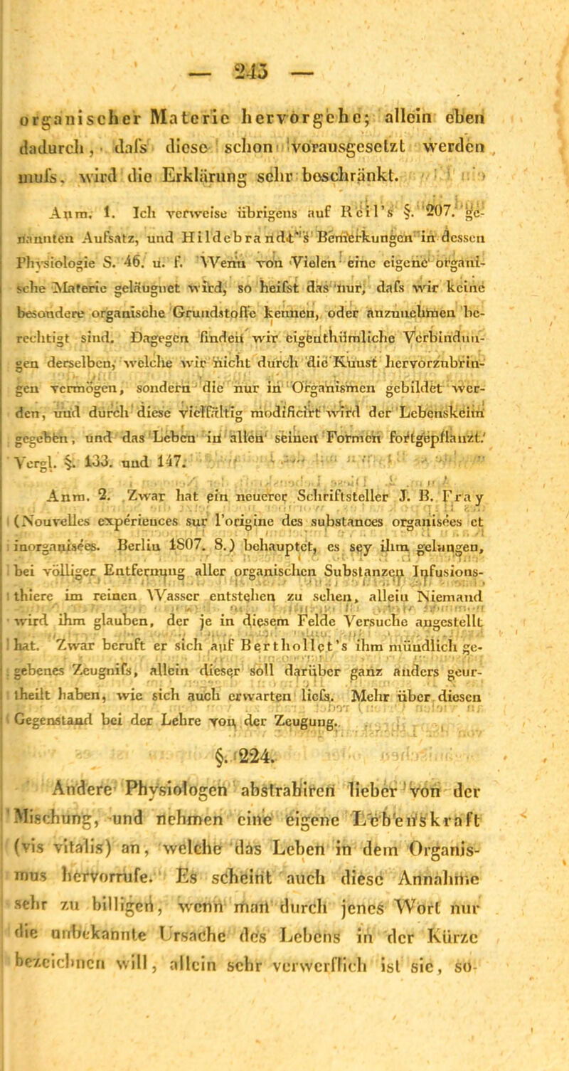 243 organischer Materie hervörgehe; allein eben dadurch, ilal’s diese schon vorausgesetzt werden mulis, wird die Erklärung sehr beschränkt. Auto. 1. Ich verweise übrigens auf R'cil’s' §. 207.' gc- | nannten Aufsatz, und Hildcbra ridiF’iP Bcrn'efkungcn ’in dessen ■ Physiologie S. '46. ü. f. Wenn von 'Vielen - eine eigene' organi- ! sehe Alaferic gcläugnet wird, so heifst das nur, dafs wir keine besondere organische Grundstoffe kennen, oder nnzuuekmen be- rechtigt sind. Dagegen flndeü wir eigenthürnlichc Verbindun- gen derselben, welche wir nicht durch dic'Küust hervorzubrin- gen vermögen, sondern die nur in Organismen gebildet wer- den, utid duröh diese vielfältig modificirt wird der Lebenskeim gegebfen, und das Leben iil allen' seinen Formen foHgepflanzt.' Vergl. §. 133. und 147. •• ' ■ ■ ■■•■ t • •• -■ Anm. 2. Zwar hat pin nenero? Schriftsteller J. B. Fra y (Nouralles experieuces sur l’origine des substances organisees et inorganisees. Berlin ISO7. 8.) behauptet, cs sey ihm gelungen, | bei völliger Entfernung aller organisclicn Substanzcti Ii^fusions- I : thiere im reinen Wasser entstellen zu sehen, allein Niemand I wird ihm glauben, der je in diesem Felde Versuche angestellt l hat. Zwar beruft er sich auf Berthollpt’s ihm mündlich ge- I. gebenes Zeugnifs, allein dieser soll darüber ganz anders geur- iheilt haben, wie sich auch erwarten liefs. Mehr über diesen . : .DOT (::• ' ‘ v •')? 1 Gegenstand bei der Lehre voi\ der Zeugung. §. -'224. Andere Physiologen abslrahireri lieber von der Mischung, und nehmen eine eigene L'cb'eriskraft 1 (vis vitalis) an, welche das Lehen in dem Organis- mus hervorrufe. Es scheint auch diese Annahrtie sehr zu billigen, wenn mail durch jenes Wort nur die unbekannte Ursache des Lebens in der Kürze bezeichnen will, allein sehr verwerflich ist sic, so-