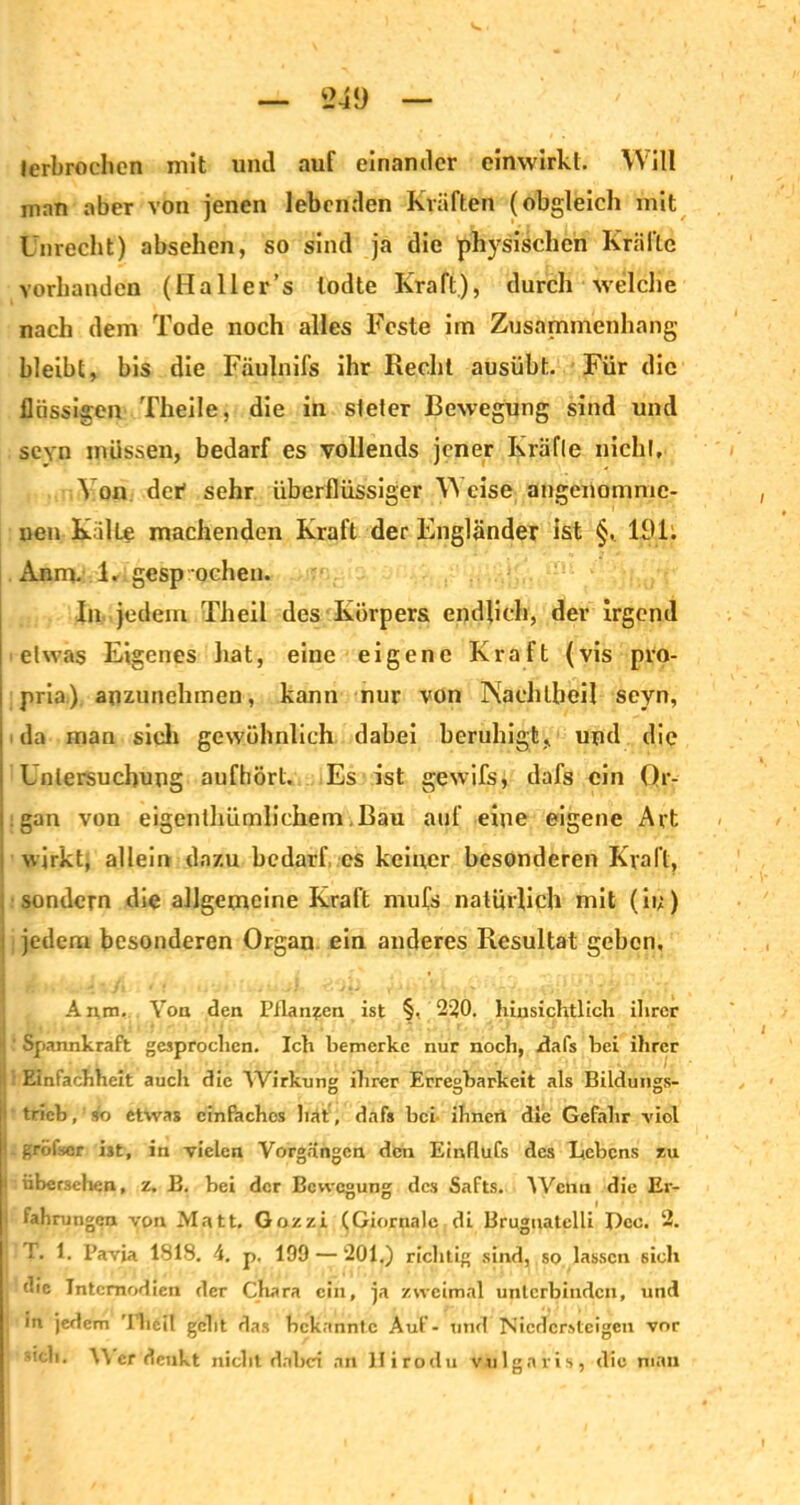 lerbroehcn mit und auf einander einwirkt. Will man aber von jenen lebenden Kräften (obgleich mit Unrecht) absehen, so sind ja die physischen Kräfte vorhanden (Haller’s lodte Kraft), durch welche nach dem Tode noch alles Feste im Zusammenhang bleibt, bis die Fäulnifs ihr Recht ausübt. Für die flüssigen Theile, die in steter Bewegung sind und sevn müssen, bedarf es vollends jener Kräfte nicht. Von der' sehr überflüssiger Weise angenomme- nen Kälte machenden Kraft der Engländer ist §, 191: *\nm. 1, gesprochen. In jedem Theil des Körpers endlich, der irgend etwas Eigenes hat, eine eigene Kraft (vis pro- prio) anzunehmen, kann nur von IXachtbeil seyn, da man sieh gewöhnlich dabei beruhigt, und die Untersuchung aufhört. Es ist gewifs, dafs ein Or- gan von eigentümlichem .Bau auf eine eigene Art wirkt, allein dazu bedarf cs keiner besonderen Kraft, sondern die allgemeine Kraft mufs natürlich mit (ii;) : jedem besonderen Organ ein anderes Resultat geben, Anm. Von den Pflanzen ist §, 230. hinsichtlich ihrer Spannkraft gesprochen. Ich bemerke nur noch, fl als hei ihrer Einfachheit auch die ^Virkung ihrer Erregbarkeit als Bildungs- 1 trieb,'so etwas einfaches hat, dafs bei- ihnert die Gefahr -viol -grofsor ist, in vielen Vorgängen den Einflufs des Bebens zu j übersehen, z. B. hei der Bewegung des Safts. Wenn die Er- 1 fahrungen von Matt, Gozzi (Giornalc di Brugnatelli Pcc. 2. T. 1. Pavia 1818. 4. p. 199 — 201.) richtig sind, so lassen sich die Intcmodien der Chara ein, ja zweimal unterbinden, und in jedem Tbeil gebt das bekannte Auf - und Niedersteigen vor | sieb. \\ er denkt nicht dabei an lfirodu vulgaris, die man