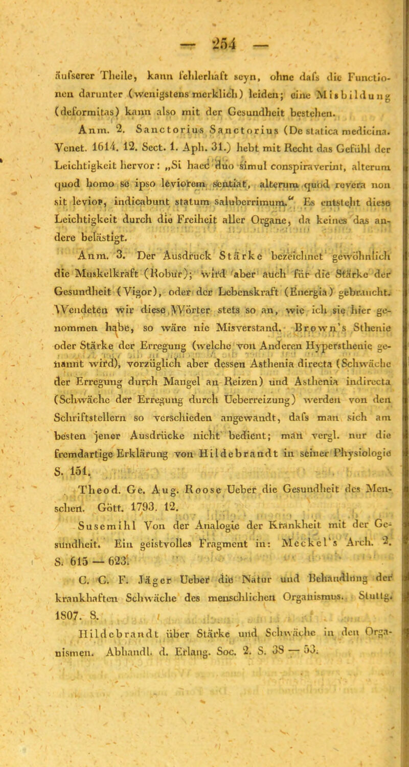 äufserer Theile, kann fehlerhaft scyn, ohne dafs die Functio- nen darunter (wenigstens merklich) leiden; eine Mi* Bildung (deformitas) kann also mit der Gesundheit bestehen. Anm. 2. Sanctorius Sanctorius (De statica medicina. Venet. 1614. 12. Sect. 1. Aph. 31.) hebt mit Recht das Gefühl der Leichtigkeit hervor: „Si haec duo simul conspiraverint, alterum quod bomo sc ipso lcviorem sentiat, alterum quod rovera non sit levior, indicabunt statum saluberrimum.“ Es entsteht diese Leichtigkeit durch die Freiheit aller Organe, da keines das an- dere belästigt. Anm. 3. Der Ausdruck Stärke bezeichnet gewöhnlich die Muskelkraft (Robur); wird aber auch für die Starke der Gesundheit (Vigor), oder der Lebenskraft (Energia) gebraucht. AVendeten wir diese VVörtcr stets so an, wie ich sie hier ge- nommen ha^bö, so wäre nie Misverstand. Brown’s Sthenie oder Stärke der Erregung (welche von Anderen Hypersthcnic ge- nannt wird), vorzüglich aber dessen Asthenia directa (Schwäche der Erregung durch Mangel an Reizen) und Asthenia indirecta (Schwäche der Erregung durcll Ueberreizung) werden von den Schriftstellern so verschieden angewandt, dafs man sich am besten 'jener Ausdrücke nicht bedient; man vergl. nur die fremdartige Erklärung von Hildebrandt in seiner Physiologie S. 151. Theod. Ge. Aug. Roose Uebcr die Gesundheit des Men- schen. Gott. 1793. 12, Suscmihl Von der Analogie der Krankheit mit der Ge- sundheit« Ein geistvolles Fragment in: Meckcl's Arch. 2. S« 615 — 623i C. C. F. Jäger Uebcr die Natur und Behandlung der krankhaften Schwäche des menschlichen Organismus. Stullg« 1807. S. i ... Ilildcbrandt über Stärke uitd Schwäche in den Orga- nismen. Abhandb d. Erlang. Soc. 2. S. 3S — 53«