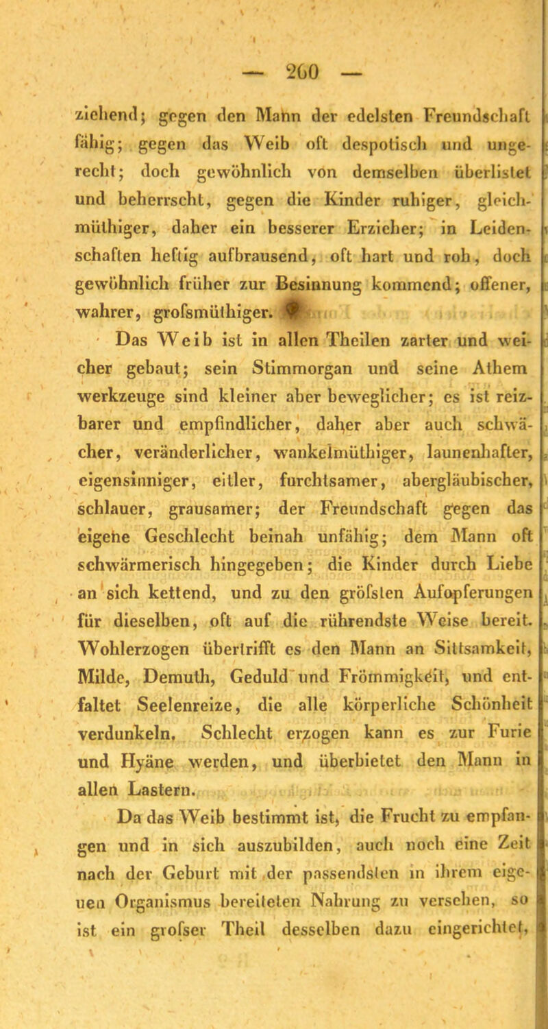 ziehend; gegen den Mahn dev edelsten Freundschaft fähig; gegen das Weib oft despotisch und unge- recht; doch gewöhnlich von demselben überlistet ' und beherrscht, gegen die Kinder ruhiger, glcich- mülhiger, daher ein besserer Erzieher; in Leiden- v schäften heftig aufbrausend, oft hart und roh, doch t gewöhnlich früher zur Besinnung kommend; offener, wahrer, grofsmüthiger. Das Weib ist in allen Thcilen zarter und wei- cher gebaut; sein Stimmorgan und seine Athem Werkzeuge sind kleiner aber beweglicher; es ist reiz- barer und empfindlicher, daher aber auch schwä- , eher, veränderlicher, wankelmüthiger, launenhafter, ? eigensinniger, eitler, furchtsamer, abergläubischer, schlauer, grausamer; der Freundschaft gegen das eigehe Geschlecht beinah unfähig; dem Mann oft schwärmerisch hingegeben; die Kinder durch Liebe an sich kettend, und zu den gröfslen Aufopferungen , für dieselben, oft auf die rührendste Weise bereit. . Wohlerzogen überlrifft es den Mann an Sittsamkeit, :■ Milde, Demuth, Geduld und Frömmigkeit, und ent- faltet Seelenreize, die alle körperliche Schönheit verdunkeln. Schlecht erlogen kann es zur Furie und Hyäne werden, und überbietet den Mann in allen Lastern. Da das Weib bestimmt ist, die Frucht zu empfan- gen und in sich auszubilden, auch noch eine Zeit nach der Geburt mit der passendsten in ihrem eige- uen Organismus bereiteten Nahrung zu versehen, so ist ein grofser Theil desselben dazu eingerichtet,