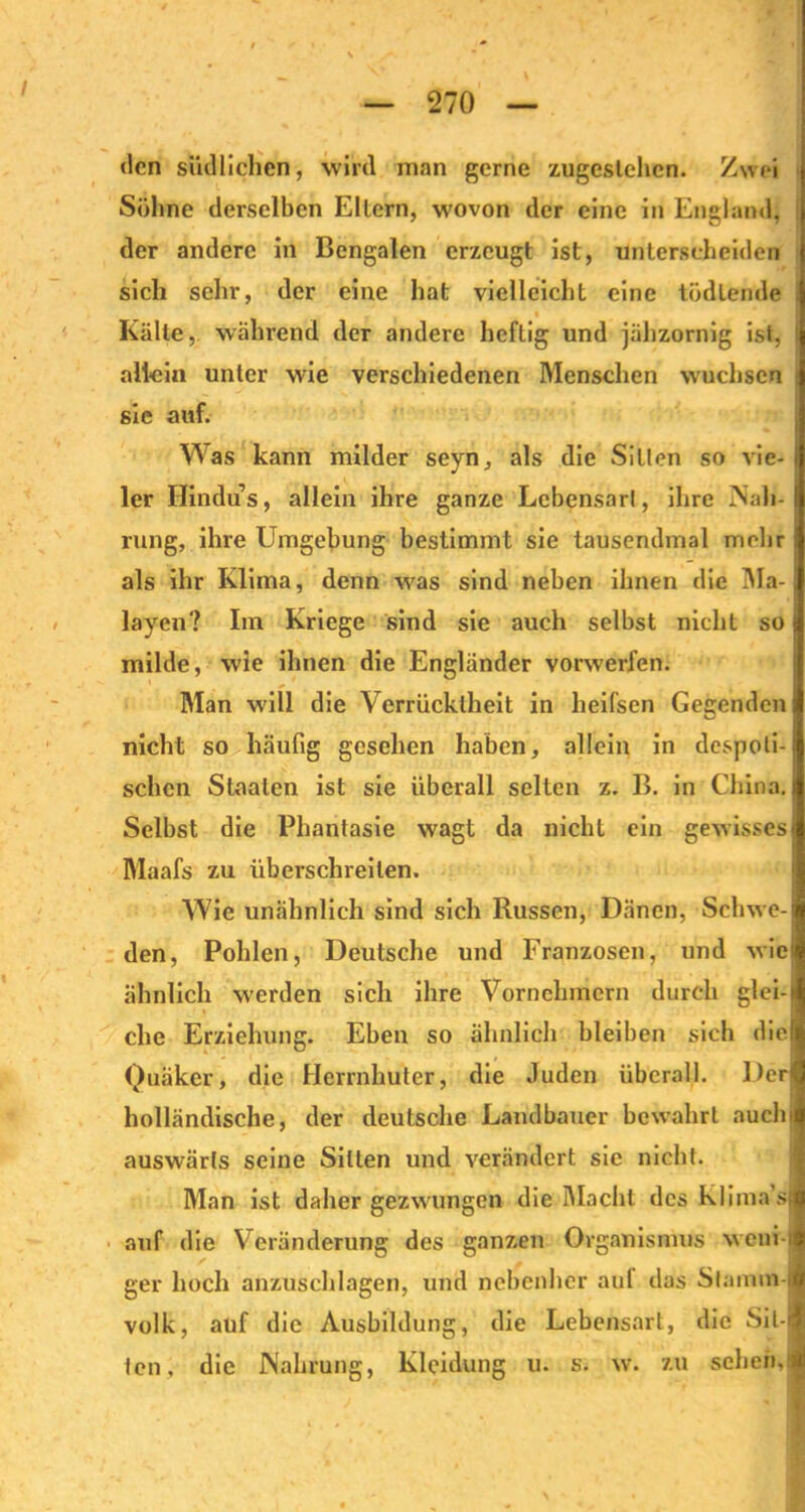 270 den südlichen, wird man gerne zugeslehen. Zwei Söhne derselben Ellern, wovon der eine in England, der andere in Bengalen erzeugt ist, unterscheiden sich sehr, der eine hat vielleicht eine tödiende . Kälte, während der andere heftig und jähzornig ist, ' allein unter wie verschiedenen Menschen wuchsen sie auf. Was kann milder seyn, als die Sitten so vie- ler Hindus, allein ihre ganze Lebensart, ihre Nah- rung, ihre Umgebung bestimmt sie tausendmal mehr als ihr Klima, denn was sind neben ihnen die IMa-1 layen? Im Kriege sind sie auch selbst nicht so j milde, wie ihnen die Engländer vorwerfen. Man will die Verrücktheit in heifsen Gegenden j nicht so häufig gesehen haben, allein in despoti- schen Staaten ist sie überall selten z. B. in China. Selbst die Phantasie wagt da nicht ein gewisses Maafs zu überschreiten. Wie unähnlich sind sich Russen, Dänen, Schwe- den, Pohlen, Deutsche und Franzosen, und wie ähnlich werden sich ihre Vornehmem durch glei-i che Erziehung. Eben so ähnlich bleiben sich diel Quäker, die Herrnhuter, die Juden überall. Der holländische, der deutsche Landbauer bewahrt auch auswärts seine Sitten und verändert sie nicht. Man ist daher gezwungen die Macht des Klima’sJ auf die Veränderung des ganzen Organismus weni-lj ger hoch anzuschlagen, und nebenher aul das Stamm iö volk, auf die Ausbildung, die Lebensart, die Sit-H ten, die Nahrung, Kleidung u. s. w. zu sehen.'1