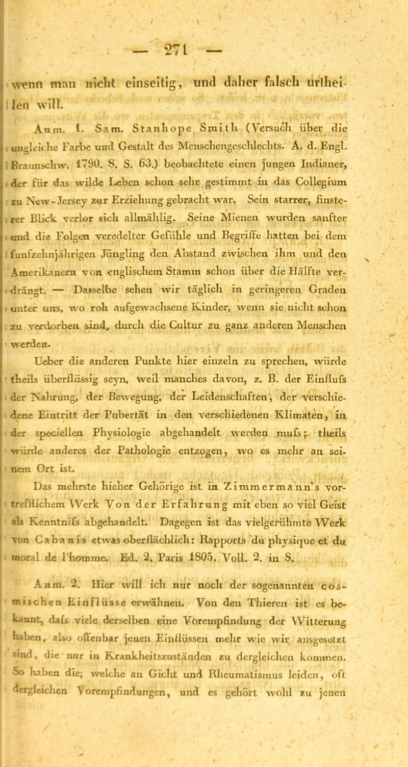 1 wenn man nicht einseitig, und daher falsch urlhei- | len will. Anm. 1. Sara. Stanhopc Smith (Versuch über die i ungleiche Farbe und Gestalt des Menschengeschlechts. A. d. Engl. Braunsclnv. 1790. S. S. 63.) beobachtete einen jungen Indianer, der für das wilde Leben schon sehr gestimmt in das Collegium zu New-Jersey zur Erziehung gebracht war. Sein starrer, finste- rer Blick verlor sich allmählig. Seine Mienen wurden sanfter und die Folgen veredelter Gefühle und Begriffe hatten bei dem I fünfzehnjährigen Jüngling den Abstand zwischen ihm und den Amerikanern von englischem Stamm schon über die Hälfte ver- drängt. — Dasselbe sehen wir täglich in geringeren Graden unter uns, wo roh aufgewachsene Kinder, wenn sie nicht schon zu verdorben sind, durch die Cultur zu ganz anderen Menschen werden. ; . r Ueber die anderen Punkte hier einzeln zu sprechen, würde theils überflüssig seyn, Weil manches davon, z. B. der Einflufs der Nahrung, der Bewegung, der Leidenschaften, der verscliie- j dene Eintritt der Pubertät in den verschiedenen Klimaten, in j der speciellen Physiologie abgebandelt werden mufstlieils ■ würde anderes der Pathologie entzogen, wo cs mehr an sci- j nem Ort ist. Das mehrste hieher Gehörige ist in Zimmermann’s vor- i trefflichem Werk Von der Erfahrung mit eben so viel Geist 1 als Kcnntnifs abgchandelt. Dagegen ist das vielgerühmte Werk I von Cabanis etwas oberflächlich: Rapports du physirjue ct du moral de l’homme. Ed. 2. Paris 1805. Voll. 2. in S. Anm. 2. Hier will ich nur noch der sogenannten ces- tnischen Einflüsse erwähnen. Von den Thieren ist es be- kannt, dafs viele derselben eine Vorempfindung der Witterung haben, also offenbar jenen Einflüssen mehr wie wir ansgesolBt sind, die nur in Krankheitszuständen zu dergleichen kommen. So haben die; welche an Gicht und Rheumatismus leiden, oft dergleichen Vorempfindungen, und cs gehört wohl zu jeueu