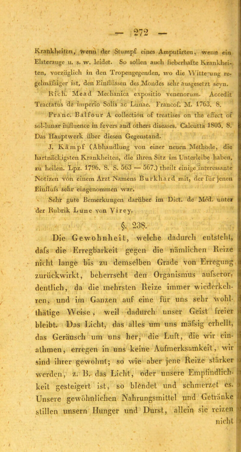 Krankheiten, wenn der StumpE eines Amputirtcn, wenn ein Elsteraugc u. 8. w. leidet. So sollen auch fieberhafte Krankhei- ten, vorzüglich in den Tropengegenden, wo die Witte-ung re- gclmäfsiger ist, den Einflüssen des Mondes sehr ausgesetzt sevn. Ri'ch. Mead Meclianica expositio venenorum. Accedit Traclat'us de imperio Solis ac Lunac. Francof. M. 1763. 8. Franc. Balfour A collcction of treatises on the effcct of sol-lunar influence in fevers and otlicrs diseases. Calcutta 1805. 8. Das Hauptwerk über diesen Gegenstand. J. Kämpf (Abhandlung von einer neuen Methode, die hartnäckigsten Krankheiten, die ihren Sitz im Unterleibe haben, zu heilen. Lpz. 1796. 8. S. 563 — 567.) theilt einige interessante Notizen von einem Arzt Namens Burkhard mit, der für jenen Eiullufs sehr eingenommen war. > Sehr gute Bemerkungen darüber im Dict. de Med. unter der Rubrik Lunc von Virey. §. 238. Die Gewohnheit, welche dadurch entsteht, dafs die Erregbarkeit gegen die nämlichen Reize nicht lange bis zu demselben Grade von Erregung zurückwirkt, beherrscht den Organismus aufseror- dcntlich, da die mehrsten Reize immer wiederkeh- ren, und im Ganzen auf eine für uns sehr wohl- thätige Weise, wreil dadurch unser Geist freier bleibt. Das Licht, das alles um uns mäfsig erhellt, das Geräusch um uns her, die Luft, die wir ein- alhmen, erregen in uns keine Aufmerksamkeit, wir sind ihrer gewöhnt; so wie aber jene Reize stärker werden, z. R. das Licht, oder unsere Empfindlich- keit gesteigert ist, so blendet und schmerzet es. Unsere gewöhnlichen Nahrungsmittel und Getränke stillen unsern Hunger und Durst, allein sie reizen nicht