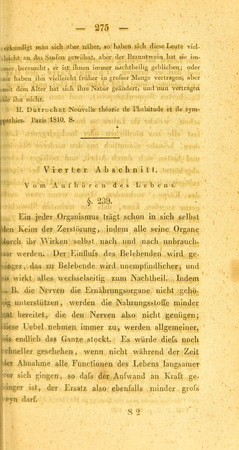 erkundigt man sich aber naher, so haben sich diese Leute viel- leicht au das Saufen gewöhnt, aber der Branntwein hat sie im- itier berauscht» er ist ihnen immer nachtheilig geblieben; oder sie haben ihn vielleicht früher in grofser Menge vertragen» aber mit dem Alter hat sich ihre Natur geändert» und nun vertragen sie ihn nicht. H. Dutrochet Nouvelle theorie de l’liabitudc et de sym- j pathies. Paris 1S10. 8. * Vierter Abschnitt. / Vom Ä ü f li ören des Lebens. • t §. 239. Ein jeder Organismus trägt schon in sich selbst len Keim der Zerstörung» indem alle seine Organe durch ihr AVirken selbst nach und nach unbrauch- >är werden. Der Einflufs des Belebenden wird ge- ioger, das zu Belebende wird unempfindlicher, und o wirkt alles wechselseitig zum Naehtlieil. Indem - B. die Nerven die Ernährungsorgane nicht gehü- ig unterstützen, werden die Nahrungsstoffe minder ;at bereitet, die den Nerven also nicht genügen; liese Uebel nehmen immer zu, werden allgemeiner, iis endlich das Ganze stockt. Es würde diefs noch 1 chneller geschehen , wenn nicht während der Zeit ier Abnahme alle Functionen des Lebens langsamer ’or sich gingen, so dafs der Aufwand an Kraft ge- ringer ist, der Ersatz also ebenfalls minder grofs eyn darf. S 2