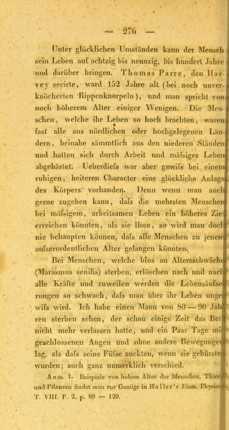 Unter glücklichen Umständen kann der Mensch i sein Leben auf achtzig bis neunzig, bis hundert Jahre und darüber bringen. Thomas Parre, den llar- vey secirle, ward 152 Jahre alt (bei noch unver- knöcherlen Rippcnknorpeln), und man spricht von noch höherem Aller einiger Wenigen. Die Men- schen, welche ihr Leben so hoch brachten, waren « fast alle aus nördlichen oder hochgelegenen Län- dern, beinahe sämmtlich aus den niederen Ständen und halfen sich durch Arbeit und mäfsiges Leben abgehärtet. Ueberdiefs war aber gewifs bei einem ruhigen, heiteren Characler eine glückliche Anlage des Körpers vorhanden. Denn wenn man auch gerne zugeben kann, dafs die mehrslen Menschen hei mäfsigem, arbeitsamen Leben ein höheres Zie! erreichen könnten, als sie thun, so wird man docl nie behaupten können, dafs alle Menschen zu jenen aufserordenllichen Alter gelangen könnten. Bei Menschen, welche blos an Altersschwäche (Marasmus senilis) sterben, erlöschen nach und nacl alle Kräfte und zuweilen werden die Lebensüufse rungen so schwach, dafs man über ihr Leben uh ge wifs wird. Ich habe einen Mann von 80 — 90 Jab ren sterben sehen, der schon einige Zeit das Bet nicht mehr verlassen hatte, und ein Paar Tage mi geschlossenen Angen und ohne andere Bewegungei lag, als dafs seine Fülse zuckten, wenn sie gebürslc wurden; auch ganz unmerklich verschied. Anm. 1. Beispiele von hohem Alter der Menschen, Ttiicri und Manzen findet man zur Genüge in Ital ler’s Elcm. Fliysio.) T. VIII. P. 2. p. 89 — 120.